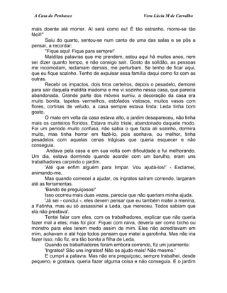 A Casa do Penhasco Vera Lúcia M de Carvalho
mais doente até morrer. Aí será como eu! É tão estranho, morre-se tão
fácil!"
Saiu do quarto, sentou-se num canto de uma das salas e se pôs a
pensar, a recordar:
"Fique aqui! Fique para sempre!'
Malditas palavras que me prendem, estou aqui há muitos anos, nem
sei dizer quanto tempo, e não consigo sair. Gosto da solidão, as pessoas
me incomodam, reclamam demais, me perturbam. Se tenho de ficar aqui,
que eu fique sozinho. Tenho de expulsar essa família daqui como fiz com as
outras.
Recebi os impactos, dois tiros certeiros, depois o pesadelo, demorei
para sair daquela maldita madorna e me vi sozinho nessa casa, que parecia
abandonada. Grande parte dos móveis sumiu, a decoração da casa era
muito bonita, tapetes vermelhos, estofados vistosos, muitos vasos com
flores, cortinas de veludo, a casa sempre estava linda; Leda tinha bom
gosto.
O mato em volta da casa estava alto, o jardim desapareceu, não tinha
mais os canteiros floridos. Estava muito triste, abandonado daquele modo.
Foi um período muito confuso, não sabia o que fazia ali sozinho, dormira
muito, mas tinha horror em fazê-lo, pois sonhava, ou melhor, tinha
pesadelos com aquelas cenas trágicas que queria esquecer e não
conseguia.
Andava pela casa e em sua volta com dificuldade e fui melhorando.
Um dia, estava dormindo quando acordei com um barulho, eram uns
trabalhadores carpindo o jardim.
'Até que enfim alguém para limpar. Vou ajudá-los!' - Exclamei,
animando-me.
Mas quando comecei a ajudar, os ingratos saíram correndo, largaram
até as ferramentas.
'Bando de preguiçosos!'
Isso ocorreu mais duas vezes, parecia que não queriam minha ajuda.
'Já sei - concluí -, eles devem pensar que eu também matei a menina,
a Fatinha, mas eu só assassinei a Leda, que mereceu. Todos sabiam que
ela não prestava'.
Tentei falar com eles, com os trabalhadores, explicar que não queria
fazer mal a eles; mas foi pior. Fiquei com raiva, deveria ser como bicho ou
monstro para eles terem medo assim de mim. Eles não acreditavam em
mim, achavam e até hoje todos pensam que matei a garotinha. Mas não iria
fazer isso, não fiz, era tão bonita a filha de Leda.
Quando os trabalhadores foram embora correndo, fiz um juramento:
'Ingratos! São uns ingratos! Não os ajudo mais! Não mesmo.'
E cumpri a palavra. Mas não era preguiçoso, sempre trabalhei, desde
pequeno, e gostava, queria fazer alguma coisa e não conseguia. E o jardim
 