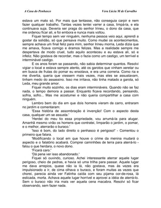 A Casa do Penhasco Vera Lúcia M de Carvalho
estava um mato só. Por mais que tentasse, não conseguia carpir e nem
fazer qualquer trabalho. Tantas vezes tentei varrer a casa, limpá-la, e ela
continuava suja. Deveria ser praga do senhor Irineu, o dono da casa, que
me ordenou ficar ali, e foi embora e nunca mais voltou.
Fiquei tempo sem ver ninguém, nenhuma pessoa veio aqui, aprendi a
gostar da solidão, só que pensava muito. Como mudei os acontecimentos,
sempre achava um final feliz para mim, senhor Irineu morria, Leda dizia que
me amava, ficava comigo e éramos felizes. Mas a realidade sempre me
despertava de modo cruel, tudo aquilo aconteceu e eu estava ali, só e
infeliz. Não gostava de recordar, mas o fazia como um castigo, um terrível e
interminável castigo.
E os anos foram se passando, não sabia determinar quantos. Resolvi
vigiar o local e estava sempre atento, até os garotos que vinham xeretar ou
em busca de frutas do pomar eu enxotava, e era uma correria. Como ria e
me divertia, queria que viessem mais vezes, mas eles se assustavam,
tinham medo do assassino. Isso me irritava, não tinha matado a garota, só
Leda, meu grande amor.
Fiquei muito sozinho, os dias eram intermináveis. Quando não se faz
nada, o tempo demora a passar. Enquanto ficava recordando, pensando,
sofria, sofro... Mas me acostumei e não queria compartilhar a casa com
ninguém.
Lembro bem do dia em que dois homens vieram de carro, entraram
no jardim e comentaram:
'Essa história de assombração é invenção! Com o aspecto desta
casa, qualquer um se assusta.'
'Herdei do meu tio essa propriedade, vou arrumá-la para alugar.
Amanhã mesmo virão os homens que contratei, limparão o jardim, o pomar,
e o melhor, aterrarão o buraco.'
'Isso é bom, do lado direito o penhasco é perigoso!' - Comentou o
primeiro que falara.
'Modificando o local em que houve o crime da menina mudará o
aspecto e o falatório acabará. Comprei caminhões de terra para aterrá-lo -
falou o que herdara, o novo dono.
'Ficará caro.'
'Dá pena ver isso abandonado.'
Fiquei só ouvindo, curioso. Achei interessante aterrar aquele lugar
perigoso, cheio de pedras, e havia só uma trilha para passar. Aquele lugar
me dava arrepios, quase não ia lá, não gostava, mas às vezes era
impulsionado a ir, de cima olhava o buraco, e foram muitas as vezes que
chorei, parecia ainda ver Fatinha caída com seu pijama cor-de-rosa, lá
esticada, morta. Achava aquele lugar horrível e aprovei a idéia de aterrá-lo.
Sem o buraco não iria mais ver aquela cena macabra. Resolvi só ficar
observando, sem fazer nada.
 