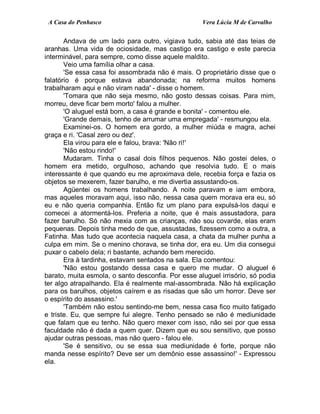 A Casa do Penhasco Vera Lúcia M de Carvalho
Andava de um lado para outro, vigiava tudo, sabia até das teias de
aranhas. Uma vida de ociosidade, mas castigo era castigo e este parecia
interminável, para sempre, como disse aquele maldito.
Veio uma família olhar a casa.
'Se essa casa foi assombrada não é mais. O proprietário disse que o
falatório é porque estava abandonada; na reforma muitos homens
trabalharam aqui e não viram nada' - disse o homem.
'Tomara que não seja mesmo, não gosto dessas coisas. Para mim,
morreu, deve ficar bem morto' falou a mulher.
'O aluguel está bom, a casa é grande e bonita' - comentou ele.
'Grande demais, tenho de arrumar uma empregada' - resmungou ela.
Examinei-os. O homem era gordo, a mulher miúda e magra, achei
graça e ri. 'Casal zero ou dez'.
Ela virou para ele e falou, brava: 'Não ri!'
'Não estou rindo!'
Mudaram. Tinha o casal dois filhos pequenos. Não gostei deles, o
homem era metido, orgulhoso, achando que resolvia tudo. E o mais
interessante é que quando eu me aproximava dele, recebia força e fazia os
objetos se mexerem, fazer barulho, e me divertia assustando-os.
Agüentei os homens trabalhando. A noite paravam e iam embora,
mas aqueles moravam aqui, isso não, nessa casa quem morava era eu, só
eu e não queria companhia. Então fiz um plano para expulsá-los daqui e
comecei a atormentá-los. Preferia a noite, que é mais assustadora, para
fazer barulho. Só não mexia com as crianças, não sou covarde, elas eram
pequenas. Depois tinha medo de que, assustadas, fizessem como a outra, a
Fatinha. Mas tudo que acontecia naquela casa, a chata da mulher punha a
culpa em mim. Se o menino chorava, se tinha dor, era eu. Um dia consegui
puxar o cabelo dela; ri bastante, achando bem merecido.
Era à tardinha, estavam sentados na sala. Ela comentou:
'Não estou gostando dessa casa e quero me mudar. O aluguel é
barato, muita esmola, o santo desconfia. Por esse aluguel irrisório, só podia
ter algo atrapalhando. Ela é realmente mal-assombrada. Não há explicação
para os barulhos, objetos caírem e as risadas que são um horror. Deve ser
o espírito do assassino.'
'Também não estou sentindo-me bem, nessa casa fico muito fatigado
e triste. Eu, que sempre fui alegre. Tenho pensado se não é mediunidade
que falam que eu tenho. Não quero mexer com isso, não sei por que essa
faculdade não é dada a quem quer. Dizem que eu sou sensitivo, que posso
ajudar outras pessoas, mas não quero - falou ele.
'Se é sensitivo, ou se essa sua mediunidade é forte, porque não
manda nesse espírito? Deve ser um demônio esse assassino!' - Expressou
ela.
 