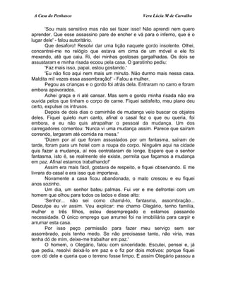 A Casa do Penhasco Vera Lúcia M de Carvalho
'Sou mais sensitivo mas não sei fazer isso! Não aprendi nem quero
aprender. Que esse assassino pare de encher e vá para o inferno, que é o
lugar dele' - falou autoritário.
Que desaforo! Resolvi dar uma lição naquele gordo insolente. Olhei,
concentrei-me no relógio que estava em cima de um móvel e ele foi
mexendo, até que caiu. Ri, dei minhas gostosas gargalhadas. Os dois se
assustaram e minha risada ecoou pela casa. O garotinho pediu:
'Faz mais isso, papai, estou gostando.'
'Eu não fico aqui nem mais um minuto. Não durmo mais nessa casa.
Maldita mil vezes essa assombração!' - Falou a mulher.
Pegou as crianças e o gordo foi atrás dela. Entraram no carro e foram
embora apavorados.
Achei graça e ri até cansar. Mas sem o gordo minha risada não era
ouvida pelos que tinham o corpo de carne. Fiquei satisfeito, meu plano deu
certo, expulsei os intrusos.
Depois de dois dias o caminhão de mudança veio buscar os objetos
deles. Fiquei quieto num canto, afinal o casal fez o que eu queria, foi
embora, e eu não quis atrapalhar o pessoal da mudança. Um dos
carregadores comentou: 'Nunca vi uma mudança assim. Parece que saíram
correndo, largaram até comida na mesa.'
'Dizem por aí que foram assustados por um fantasma, saíram de
tarde, foram para um hotel com a roupa do corpo. Ninguém aqui na cidade
quis fazer a mudança, aí nos contrataram de longe. Espero que o senhor
fantasma, isto é, se realmente ele existe, permita que façamos a mudança
em paz. Afinal estamos trabalhando!'
Assim era mais fácil, gostava de respeito, e fiquei observando. E me
livrara do casal e era isso que importava.
Novamente a casa ficou abandonada, o mato cresceu e eu fiquei
anos sozinho.
Um dia, um senhor bateu palmas. Fui ver e me defrontei com um
homem que olhou para todos os lados e disse alto:
'Senhor... não sei como chamá-lo, fantasma, assombração...
Desculpe eu vir assim. Vou explicar: me chamo Olegário, tenho família,
mulher e três filhos, estou desempregado e estamos passando
necessidade. O único emprego que arrumei foi na imobiliária para carpir e
arrumar esta casa.
Por isso peço permissão para fazer meu serviço sem ser
assombrado, pois tenho medo. Se não precisasse tanto, não viria, mas
tenha dó de mim, deixe-me trabalhar em paz.'
O homem, o Olegário, falou com sinceridade. Escutei, pensei e, já
que pediu, resolvi deixá-lo em paz e o fiz por dois motivos: porque fiquei
com dó dele e queria que o terreno fosse limpo. E assim Olegário passou a
 