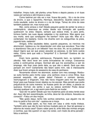 A Casa do Penhasco Vera Lúcia M de Carvalho
trabalhar, limpou tudo, até plantou umas flores e depois passou a vir duas
vezes por semana e até limpava a casa.
Como lastimei por não ver o mar, ficava tão perto... Só o via de cima
da árvore, a que o rapazinho, Henrique, descobrira. Quando estava com
muita saudade, subia na árvore e o via de longe. Talvez de cima da casa
também pudesse ver, mas nunca subi.
Mar, como amava o mar! Desde pequeno gostei de sentar na areia e
contemplá-lo, observava as ondas desde sua formação até quando
quebravam na areia. Depois, sempre que estava triste, ia para perto,
tomava banho nas suas águas salgadas e me acalmava. Mas agora que
sou morto, será que conseguirei me banhar? Acho que não. Mas só o
contemplar me bastaria. Como me divertia com os coleguinhas na praia,
jogando bola, nadando!
Amigos, tinha saudades deles; quando pequenos, os meninos me
aborreciam, bastava eu me desentender com eles que escutava: 'Sua mãe
o abandonou! Seu pai é um bêbado!' Isso me doía. Ah, se eu pudesse sair
daqui! Agora que sei que posso assustar as pessoas, ia dar bons sustos
neles. Como será que está o Tampinha? E o Sonrisal? Gostava de dar
apelidos.
Eram bons garotos, estimava-os. Pensando bem, eu também os
ofendia. Não devo levar em conta brincadeiras de criança. Crescemos
juntos e continuamos amigos. Sonrisal até que me aconselhou a sair do
emprego, não ficar mais perto dela, eu que não o atendi. Será que eles
pensam em mim? Certamente não falam sobre mim, não é interessante
dizer que foram amigos do assassino da casa do penhasco.
Novamente vieram me aborrecer, acabar com meu sossego. Mudou-
se outra família para minha casa: uma senhora viúva e cinco filhos. Que
pessoal esquisito, não gostei deles! Falavam e comiam demais,
resmungavam e brigavam, mas não havia ninguém para me dar 'aquela
força' para que fizesse mover objetos ou me escutar. Mas percebi que podia
prejudicá-los de outra maneira: se ficasse perto de um deles, a pessoa se
queixava. Incrível, ela sentia o que eu estava sentindo! Podia deixar
nervoso qualquer um, e agi assim para fazê-los se mudar.
'Que dor no peito! Desde que nos mudamos para cá estou tendo essa
dor. Aqui não tem assombração, se tinha, deve ter ido embora. Assustou-se
conosco!' - Falou um dos moços.
'Não gosto daqui, tenho tido sonhos estranhos, que alguém me dá
tiros no peito e fico com dor' - queixou-se a moça.
'Vocês ainda saem, eu fico mais em casa e sinto muita tristeza.
Também acho que não foi bom termos mudado para cá. Que tal apressar a
reforma de nossa casa? Quero voltar para lá, sinto falta das minhas amigas
e vizinhos, que não querem vir aqui me visitar, com medo da alma penada' -
falou a senhora.
 