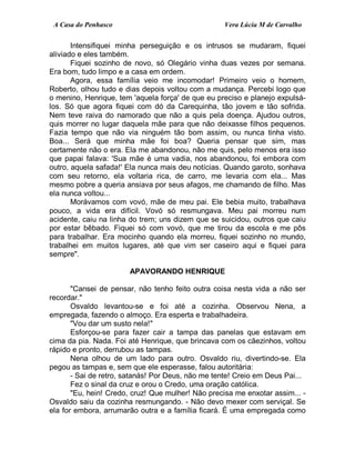 A Casa do Penhasco Vera Lúcia M de Carvalho
Intensifiquei minha perseguição e os intrusos se mudaram, fiquei
aliviado e eles também.
Fiquei sozinho de novo, só Olegário vinha duas vezes por semana.
Era bom, tudo limpo e a casa em ordem.
Agora, essa família veio me incomodar! Primeiro veio o homem,
Roberto, olhou tudo e dias depois voltou com a mudança. Percebi logo que
o menino, Henrique, tem 'aquela força' de que eu preciso e planejo expulsá-
los. Só que agora fiquei com dó da Carequinha, tão jovem e tão sofrida.
Nem teve raiva do namorado que não a quis pela doença. Ajudou outros,
quis morrer no lugar daquela mãe para que não deixasse filhos pequenos.
Fazia tempo que não via ninguém tão bom assim, ou nunca tinha visto.
Boa... Será que minha mãe foi boa? Queria pensar que sim, mas
certamente não o era. Ela me abandonou, não me quis, pelo menos era isso
que papai falava: 'Sua mãe é uma vadia, nos abandonou, foi embora com
outro, aquela safada!' Ela nunca mais deu notícias. Quando garoto, sonhava
com seu retorno, ela voltaria rica, de carro, me levaria com ela... Mas
mesmo pobre a queria ansiava por seus afagos, me chamando de filho. Mas
ela nunca voltou...
Morávamos com vovó, mãe de meu pai. Ele bebia muito, trabalhava
pouco, a vida era difícil. Vovó só resmungava. Meu pai morreu num
acidente, caiu na linha do trem; uns dizem que se suicidou, outros que caiu
por estar bêbado. Fiquei só com vovó, que me tirou da escola e me pôs
para trabalhar. Era mocinho quando ela morreu, fiquei sozinho no mundo,
trabalhei em muitos lugares, até que vim ser caseiro aqui e fiquei para
sempre".
APAVORANDO HENRIQUE
"Cansei de pensar, não tenho feito outra coisa nesta vida a não ser
recordar."
Osvaldo levantou-se e foi até a cozinha. Observou Nena, a
empregada, fazendo o almoço. Era esperta e trabalhadeira.
"Vou dar um susto nela!"
Esforçou-se para fazer cair a tampa das panelas que estavam em
cima da pia. Nada. Foi até Henrique, que brincava com os cãezinhos, voltou
rápido e pronto, derrubou as tampas.
Nena olhou de um lado para outro. Osvaldo riu, divertindo-se. Ela
pegou as tampas e, sem que ele esperasse, falou autoritária:
- Sai de retro, satanás! Por Deus, não me tente! Creio em Deus Pai...
Fez o sinal da cruz e orou o Credo, uma oração católica.
"Eu, hein! Credo, cruz! Que mulher! Não precisa me enxotar assim... -
Osvaldo saiu da cozinha resmungando. - Não devo mexer com serviçal. Se
ela for embora, arrumarão outra e a família ficará. É uma empregada como
 
