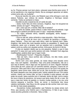 A Casa do Penhasco Vera Lúcia M de Carvalho
eu fui. Preciso pensar num bom plano, colocarei essa família para correr. É
só ter paciência e me organizar direito. Se eu conseguir apavorar um deles,
unidos como são, se mudarão".
Ouviu-se barulho de carro, era Roberto que vinha almoçar e com ele
estava Fabiana, que voltava da escola. Angélica e Henrique vieram
correndo. Todos se sentaram à mesa.
Osvaldo se pôs a espiá-los de um canto da sala.
- Estou muito feliz em tê-la conosco, Angélica. Aqui irá recuperar-se
melhor. Gostou do lugar? - Perguntou o pai.
- Sim, creio que sim, é bonito. Mas não é isolado?
- É perto da cidade, passa ônibus a cada meia hora na estrada. Logo
fará amigos e poderá convidá-los para vir aqui - respondeu Roberto.
- Eu estou achando ótimo, trabalho sossegada, tenho espaço -
expressou-se Dinéia.
- Pois eu não sei, estou achando a casa esquisita – falou Henrique.
- Não venha você de novo com a história de barulhos e risadas -
disse Fabiana. - Para mim aqui está ótimo, está me fazendo bem. Sabe,
Angélica, não tenho tido mais aqueles sonhos ou pesadelos. E, desde que
mudamos, parei com a terapia, com as sessões com a psicóloga. Vocês
sabem como eu sofria com aqueles sonhos, tinha pavor de dormir e tê-los.
E eles se repetem desde que eu era pequena. Sabem o que é mais
estranho? A casa com que sonho parece com esta. Verdade! Com algumas
modificações, poderia dizer que o lugar é este.
- Modificações? Como? - Perguntou Angélica.
- Não sei bem, meus sonhos são confusos, me dão medo, pavor
mesmo, não gosto deles.
Sonho com uma casa grande, às vezes desço uma escada como
aqui, mas com tapetes vermelhos. Vejo uma porta entreaberta, não sei o
que vejo lá dentro, mas é algo que me apavora e aí corro. Alguém malvado
corre atrás de mim, passo por um caminho estreito, perigoso, à beira de um
precipício. Olho para trás e vejo uma pessoa que eu sei que é má quase me
pegando, tento correr mais, tenho dor no pé, caio no buraco e acordo aflita.
As vezes desperto com meu próprio grito, outras coberta de suor. Em outros
sonhos, chamo por minha mãe, só que a mamãe é outra pessoa, ela não
pode me acudir, estou sozinha com o malvado, tenho de fugir, corro e estou
de novo à beira do precipício, do buraco que tanto medo me dá, e caio. Só
que a casa tem heras na parede e o buraco muitas pedras, e eu sou uma
menina pequena e lourinha. Sinto, ao correr, o movimento dos meus
cabelos cacheados. Que Deus me dê a graça de não sonhar mais com isso,
de não ter mais esses pesadelos.
- Escutamos muitas explicações: que Fabiana viu essas cenas num
filme, que escutou uma história que a impressionou. O fato é que muitas
vezes acordou gritando e chorando - falou a mãe.
 