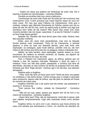 A Casa do Penhasco Vera Lúcia M de Carvalho
- Virgílio me disse que poderia ser lembrança de outra vida. Ele é
espírita e acredita em reencarnação – comentou Roberto.
Osvaldo se encolheu todo num canto e balbuciou:
"Lembranças de outra vida! Pode ser! Só pode ser! Se morremos mas
continuamos vivos, é bem provável que nosso espírito nasça de novo em
outro corpo. Por isso que essa Fabiana me impressionou, sinto que a
conheço, embora seja diferente fisicamente de Fatinha, parece com ela ou
pode ser ela! Se não for isso, como se explica esta aí sonhar com algo que
aconteceu bem antes de ela nascer? Meu Deus! Que coisa! Com essa
mocinha também não irei mexer, assombrar. E se ela for Fatinha? é melhor
eu ficar longe dessa garota!"
Naquele dia, Osvaldo não teve ânimo para mais nada. Achava mais
fácil assustar mulheres.
Estas, para ele, eram mais escandalosas, mas com as daquela
família parecia mais complicado. Tinha dó da Carequinha, a serviçal
apelava, a dona da casa era distraída demais, para tudo tinha uma
explicação: se conseguia, após muito esforço, acender uma luz, ela nem
notava e até achava que tinha sido ela; se apagava, estava a lâmpada com
defeito; se fazia barulho, dava explicação; quando notava ou ouvia
movimento de madeira ou animais correndo, as risadas, era alguém da
família ou bichos fora de casa, da mata.
Com a Fabiana era impossível; agora, ao olhá-la, parecia que via
Fatinha e isso lhe causava mal-estar. Restaram o dono da casa e o
moleque. Ficou uns três dias quieto, planejando, e concluiu que teria de
atormentar, assustar os dois homens da família se quisesse ficar livre dela.
Achando que dera "folga demais", resolveu agir e foi até eles, que estavam
almoçando.
Roberto pediu a Angélica:
- Filha, você não faria um favor para mim? Tenho de levar uns papéis
na imobiliária e não tenho tempo. Venha comigo para a cidade e aproveite
para conhecê-la, depois volte de ônibus, que ele pára na estrada em frente
ao caminho de nossa casa.
Angélica entendeu que o pai queria que ela saísse, que passeasse e
resolveu ir. Arrumou-se.
"Com peruca fica melhor, coitada da Carequinha!" - Comentou
Osvaldo.
- Não sei por que, papai, parece que alguém tem dó de mim e me
chama de Carequinha - comentou Angélica.
- Quem faria isso? Filha, não se impressione. Você não é careca, está
sem cabelos temporariamente. Logo eles crescerão lindos como sempre
foram.
Angélica entrou no carro com o pai, observou que havia próxima da
casa uma estrada que atravessava o morro, um caminho de cascalho de
 