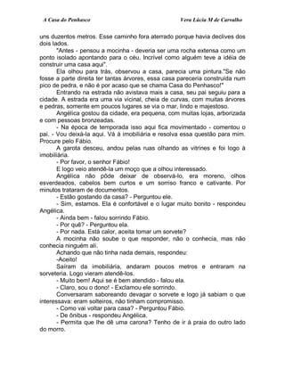 A Casa do Penhasco Vera Lúcia M de Carvalho
uns duzentos metros. Esse caminho fora aterrado porque havia declives dos
dois lados.
"Antes - pensou a mocinha - deveria ser uma rocha extensa como um
ponto isolado apontando para o céu. Incrível como alguém teve a idéia de
construir uma casa aqui".
Ela olhou para trás, observou a casa, parecia uma pintura."Se não
fosse a parte direita ter tantas árvores, essa casa pareceria construída num
pico de pedra, e não é por acaso que se chama Casa do Penhasco!"
Entrando na estrada não avistava mais a casa, seu pai seguiu para a
cidade. A estrada era uma via vicinal, cheia de curvas, com muitas árvores
e pedras, somente em poucos lugares se via o mar, lindo e majestoso.
Angélica gostou da cidade, era pequena, com muitas lojas, arborizada
e com pessoas bronzeadas.
- Na época de temporada isso aqui fica movimentado - comentou o
pai. - Vou deixá-la aqui. Vá à imobiliária e resolva essa questão para mim.
Procure pelo Fábio.
A garota desceu, andou pelas ruas olhando as vitrines e foi logo à
imobiliária.
- Por favor, o senhor Fábio!
E logo veio atendê-la um moço que a olhou interessado.
Angélica não pôde deixar de observá-lo, era moreno, olhos
esverdeados, cabelos bem curtos e um sorriso franco e cativante. Por
minutos trataram de documentos.
- Estão gostando da casa? - Perguntou ele.
- Sim, estamos. Ela é confortável e o lugar muito bonito - respondeu
Angélica.
- Ainda bem - falou sorrindo Fábio.
- Por quê? - Perguntou ela.
- Por nada. Está calor, aceita tomar um sorvete?
A mocinha não soube o que responder, não o conhecia, mas não
conhecia ninguém ali.
Achando que não tinha nada demais, respondeu:
-Aceito!
Saíram da imobiliária, andaram poucos metros e entraram na
sorveteria. Logo vieram atendê-los.
- Muito bem! Aqui se é bem atendido - falou ela.
- Claro, sou o dono! - Exclamou ele sorrindo.
Conversaram saboreando devagar o sorvete e logo já sabiam o que
interessava: eram solteiros, não tinham compromisso.
- Como vai voltar para casa? - Perguntou Fábio.
- De ônibus - respondeu Angélica.
- Permita que lhe dê uma carona? Tenho de ir à praia do outro lado
do morro.
 