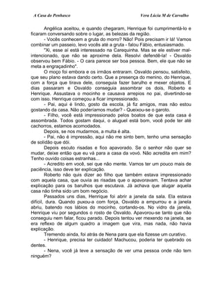 A Casa do Penhasco Vera Lúcia M de Carvalho
Angélica aceitou, e quando chegaram, Henrique foi cumprimentá-lo e
ficaram conversando sobre o lugar, as belezas da região.
- Vocês conhecem a gruta do morro? Não! Pois precisam ir lá! Vamos
combinar um passeio, levo vocês até a gruta - falou Fábio, entusiasmado.
"Xi, esse aí está interessado na Carequinha. Mas se ele estiver mal-
intencionado, que não se aproxime dela. Resolvi defendê-la! - Osvaldo
observou bem Fábio. - O cara parece ser boa pessoa. Bem, ele que não se
meta a engraçadinho".
O moço foi embora e os irmãos entraram. Osvaldo pensou, satisfeito,
que seu plano estava dando certo. Que a presença do menino, do Henrique,
com a força que tirava dele, conseguia fazer barulho e mexer objetos. E
dias passaram e Osvaldo conseguia assombrar os dois, Roberto e
Henrique. Assustava o mocinho e causava arrepios no pai, divertindo-se
com isso. Henrique começou a ficar impressionado.
- Pai, aqui é lindo, gosto da escola, já fiz amigos, mas não estou
gostando da casa. Não poderíamos mudar? - Queixou-se o garoto.
- Filho, você está impressionado pelos boatos de que esta casa é
assombrada. Todos gostam daqui, o aluguel está bom, você pode ter até
cachorros, estamos acomodados.
Depois, se nos mudarmos, a multa é alta.
- Pai, não é impressão, aqui não me sinto bem, tenho uma sensação
de solidão que dói.
Depois escuto risadas e fico apavorado. Se o senhor não quer se
mudar, deixe então que eu vá para a casa da vovó. Não acredita em mim?
Tenho ouvido coisas estranhas...
- Acredito em você, sei que não mente. Vamos ter um pouco mais de
paciência, isso deve ter explicação.
Roberto não quis dizer ao filho que também estava impressionado
com aquela casa, que ouvia as risadas que o apavoravam. Tentava achar
explicação para os barulhos que escutava. Já achava que alugar aquela
casa não tinha sido um bom negócio.
Passados uns dias, Henrique foi abrir a janela da sala. Ela estava
difícil, dura. Quando puxou-a com força, Osvaldo a empurrou e a janela
abriu, batendo nos lábios do mocinho, cortando-os. No vidro da janela,
Henrique viu por segundos o rosto de Osvaldo. Apavorou-se tanto que não
conseguiu nem falar, ficou parado. Depois tentou ver mexendo na janela, se
era reflexo de algum quadro a imagem que vira, mas nada, não havia
explicação.
Tremendo ainda, foi atrás de Nena para que ela fizesse um curativo.
- Henrique, precisa ter cuidado! Machucou, poderia ter quebrado os
dentes.
- Nena, você já teve a sensação de ver uma pessoa onde não tem
ninguém?
 