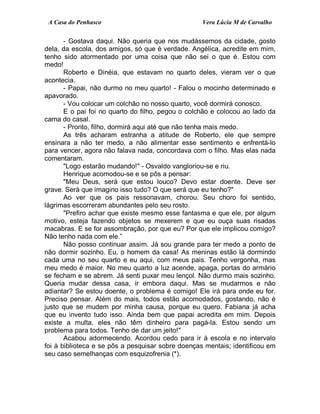 A Casa do Penhasco Vera Lúcia M de Carvalho
- Gostava daqui. Não queria que nos mudássemos da cidade, gosto
dela, da escola, dos amigos, só que é verdade. Angélica, acredite em mim,
tenho sido atormentado por uma coisa que não sei o que é. Estou com
medo!
Roberto e Dinéia, que estavam no quarto deles, vieram ver o que
acontecia.
- Papai, não durmo no meu quarto! - Falou o mocinho determinado e
apavorado.
- Vou colocar um colchão no nosso quarto, você dormirá conosco.
E o pai foi no quarto do filho, pegou o colchão e colocou ao lado da
cama do casal.
- Pronto, filho, dormirá aqui até que não tenha mais medo.
As três acharam estranha a atitude de Roberto, ele que sempre
ensinara a não ter medo, a não alimentar esse sentimento e enfrentá-lo
para vencer, agora não falava nada, concordava com o filho. Mas elas nada
comentaram.
"Logo estarão mudando!" - Osvaldo vangloriou-se e riu.
Henrique acomodou-se e se pôs a pensar:
"Meu Deus, será que estou louco? Devo estar doente. Deve ser
grave. Será que imagino isso tudo? O que será que eu tenho?"
Ao ver que os pais ressonavam, chorou. Seu choro foi sentido,
lágrimas escorreram abundantes pelo seu rosto.
"Prefiro achar que existe mesmo esse fantasma e que ele, por algum
motivo, esteja fazendo objetos se mexerem e que eu ouça suas risadas
macabras. E se for assombração, por que eu? Por que ele implicou comigo?
Não tenho nada com ele.”
Não posso continuar assim. Já sou grande para ter medo a ponto de
não dormir sozinho. Eu, o homem da casa! As meninas estão lá dormindo
cada uma no seu quarto e eu aqui, com meus pais. Tenho vergonha, mas
meu medo é maior. No meu quarto a luz acende, apaga, portas do armário
se fecham e se abrem. Já senti puxar meu lençol. Não durmo mais sozinho.
Queria mudar dessa casa, ir embora daqui. Mas se mudarmos e não
adiantar? Se estou doente, o problema é comigo! Ele irá para onde eu for.
Preciso pensar. Além do mais, todos estão acomodados, gostando, não é
justo que se mudem por minha causa, porque eu quero. Fabiana já acha
que eu invento tudo isso. Ainda bem que papai acredita em mim. Depois
existe a multa, eles não têm dinheiro para pagá-la. Estou sendo um
problema para todos. Tenho de dar um jeito!"
Acabou adormecendo. Acordou cedo para ir à escola e no intervalo
foi à biblioteca e se pôs a pesquisar sobre doenças mentais; identificou em
seu caso semelhanças com esquizofrenia (*).
 