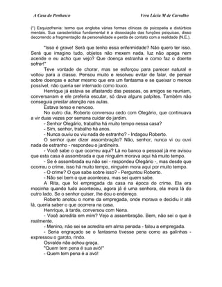A Casa do Penhasco Vera Lúcia M de Carvalho
(*) Esquizofrenia: termo que engloba várias formas clínicas de psicopatia e distúrbios
mentais. Sua característica fundamental é a dissociação das funções psíquicas, disso
decorrendo a fragmentação da personalidade e perda de contato com a realidade (N.E.).
"Isso é grave! Será que tenho essa enfermidade? Não quero ter isso.
Será que imagino tudo, objetos não mexem nada, luz não apaga nem
acende e eu acho que vejo? Que doença estranha e como faz o doente
sofrer!"
Teve vontade de chorar, mas se esforçou para parecer natural e
voltou para a classe. Pensou muito e resolveu evitar de falar, de pensar
sobre doenças e achar mesmo que era um fantasma e se queixar o menos
possível, não queria ser internado como louco.
Henrique já estava se afastando das pessoas, os amigos se reuniam,
conversavam e ele preferia escutar, só dava alguns palpites. Também não
conseguia prestar atenção nas aulas.
Estava tenso e nervoso.
No outro dia, Roberto conversou cedo com Olegário, que continuava
a vir duas vezes por semana cuidar do jardim.
- Senhor Olegário, trabalha há muito tempo nessa casa?
- Sim, senhor, trabalho há anos.
- Nunca ouviu ou viu nada de estranho? - Indagou Roberto.
O senhor quer dizer assombração? Não, senhor, nunca vi ou ouvi
nada de estranho - respondeu o jardineiro.
- Você sabe o que ocorreu aqui? Lá no banco o pessoal já me avisou
que esta casa é assombrada e que ninguém morava aqui há muito tempo.
- Se é assombrada eu não sei - respondeu Olegário -, mas desde que
ocorreu o crime, isso há muito tempo, ninguém mora aqui por muito tempo.
- O crime? O que sabe sobre isso? - Perguntou Roberto.
- Não sei bem o que aconteceu, mas sei quem sabe.
A Rita, que foi empregada da casa na época do crime. Ela era
mocinha quando tudo aconteceu, agora já é uma senhora, ela mora lá do
outro lado. Se o senhor quiser, lhe dou o endereço.
Roberto anotou o nome da empregada, onde morava e decidiu ir até
lá, queria saber o que ocorrera na casa.
Henrique, à tarde, conversou com Nena.
- Você acredita em mim? Vejo a assombração. Bem, não sei o que é
realmente.
- Menino, não sei se acredito em alma penada - falou a empregada.
- Seria engraçado se o fantasma tivesse pena como as galinhas -
expressou o garoto, rindo.
Osvaldo não achou graça.
"Quem tem pena é sua avó!"
- Quem tem pena é a avó!
 