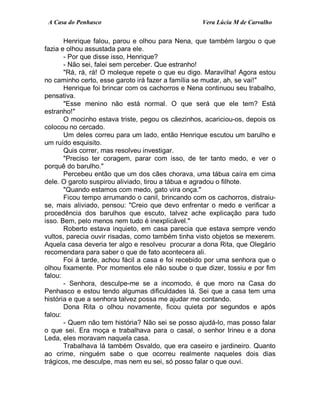 A Casa do Penhasco Vera Lúcia M de Carvalho
Henrique falou, parou e olhou para Nena, que também largou o que
fazia e olhou assustada para ele.
- Por que disse isso, Henrique?
- Não sei, falei sem perceber. Que estranho!
"Rá, rá, rá! O moleque repete o que eu digo. Maravilha! Agora estou
no caminho certo, esse garoto irá fazer a família se mudar, ah, se vai!"
Henrique foi brincar com os cachorros e Nena continuou seu trabalho,
pensativa.
"Esse menino não está normal. O que será que ele tem? Está
estranho!"
O mocinho estava triste, pegou os cãezinhos, acariciou-os, depois os
colocou no cercado.
Um deles correu para um lado, então Henrique escutou um barulho e
um ruído esquisito.
Quis correr, mas resolveu investigar.
"Preciso ter coragem, parar com isso, de ter tanto medo, e ver o
porquê do barulho."
Percebeu então que um dos cães chorava, uma tábua caíra em cima
dele. O garoto suspirou aliviado, tirou a tábua e agradou o filhote.
"Quando estamos com medo, gato vira onça."
Ficou tempo arrumando o canil, brincando com os cachorros, distraiu-
se, mais aliviado, pensou: "Creio que devo enfrentar o medo e verificar a
procedência dos barulhos que escuto, talvez ache explicação para tudo
isso. Bem, pelo menos nem tudo é inexplicável."
Roberto estava inquieto, em casa parecia que estava sempre vendo
vultos, parecia ouvir risadas, como também tinha visto objetos se mexerem.
Aquela casa deveria ter algo e resolveu procurar a dona Rita, que Olegário
recomendara para saber o que de fato acontecera ali.
Foi à tarde, achou fácil a casa e foi recebido por uma senhora que o
olhou fixamente. Por momentos ele não soube o que dizer, tossiu e por fim
falou:
- Senhora, desculpe-me se a incomodo, é que moro na Casa do
Penhasco e estou tendo algumas dificuldades lá. Sei que a casa tem uma
história e que a senhora talvez possa me ajudar me contando.
Dona Rita o olhou novamente, ficou quieta por segundos e após
falou:
- Quem não tem história? Não sei se posso ajudá-lo, mas posso falar
o que sei. Era moça e trabalhava para o casal, o senhor Irineu e a dona
Leda, eles moravam naquela casa.
Trabalhava lá também Osvaldo, que era caseiro e jardineiro. Quanto
ao crime, ninguém sabe o que ocorreu realmente naqueles dois dias
trágicos, me desculpe, mas nem eu sei, só posso falar o que ouvi.
 