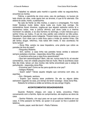 A Casa do Penhasco Vera Lúcia M de Carvalho
Trabalhei no sábado pela manhã e quando voltei na segunda-feira,
encontrei-os mortos.
Fátima, a garotinha de cinco anos, caiu do penhasco, no buraco do
lado direito da casa, onde agora tem as árvores, é que lá foi aterrado. Ela
estava lá caída, morta, a pobrezinha.
Na sala da frente os três mortos, o casal e o empregado. Foi muito
triste! Gostava muito deles, dona Leda era muito boa comigo. Os
comentários foram diversos, cogitou-se que alguém estranho entrou lá e
assassinou todos, mas a polícia afirmou que dona Leda e a menina
morreram no sábado, e os dois homens no domingo, e tudo indicava que o
senhor Irineu se matou. O pai do meu patrão veio enterrar os três juntos.
Osvaldo foi sepultado como indigente. Tiraram todos os móveis da casa e a
trancaram. Ouvi dizer que a casa ficou para o irmão do senhor Irineu. Ele
até tentou alugar, reformou, mas todos têm medo. E isso aconteceu há
tanto tempo!
- Dona Rita, existia na casa trepadeira, uma planta que cobre as
paredes de fora da casa?
- Perguntou Roberto.
- Sim, senhor, a casa tinha nas paredes heras verdes e estavam
sempre podadas e bonitas - respondeu dona Rita, saudosa.
- A senhora acha que a casa ficou assombrada?
- Que tem assombrações? Bem, não sei, nunca mais fui lá, só escutei
comentários, mas em cidade pequena fala-se muito. Mas lá aconteceu esse
fato tão triste, talvez um dos mortos não tenha encontrado paz e esteja lá
perturbando - respondeu dona Rita.
- Encontrar paz? Como se faz para ajudá-los a ter paz?
- Indagou Roberto.
- Quem sabe? Talvez aquela religião que conversa com eles, os
espíritas.
- Sim. Obrigado, senhora.
- Espero que resolva esse problema. Se ele ou alguns deles
estiverem vagando na casa, já é tempo de terem sossego - disse dona Rita.
Roberto foi embora e então se lembrou do seu amigo Virgilio.
ACONTECIMENTOS DESAGRADÁVEIS
Quando Roberto chegou em casa à tarde, encontrou Fábio
conversando com a família. Após os cumprimentos, ele explicou ao dono da
casa.
- Senhor Roberto, vim aqui para ver se quer colocar telefone em sua
casa. A linha passará na frente, se quiser é só puxar os fios e poderá ter
telefone.
- Aceite, papai, será tão bom! - Pediu Fabiana.
 