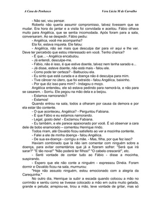 A Casa do Penhasco Vera Lúcia M de Carvalho
- Não sei, vou pensar.
Roberto não queria assumir compromisso, talvez tivessem que se
mudar. Era hora do jantar e a visita foi convidada e aceitou. Fábio olhava
muito para Angélica, que se sentia incomodada. Após foram para a sala,
conversaram. Ao se despedir, Fábio pediu:
- Angélica, você me acompanha?
Ela foi, estava inquieta. Ele falou:
- Angélica, não sei mais que desculpa dar para vir aqui e lhe ver.
Deve ter percebido que estou interessado em você. Tenho chance?
- É que... - Angélica encabulou.
- Já entendi, desculpe-me.
- Fábio, não é isso, é que estive doente, talvez nem tenha sarado e...
- Já disse, esteve doente, não está mais - falou ele.
- Como pode ter certeza? - Balbuciou ela.
- Eu sinto que está curada e a doença não é desculpa para mim.
- Tive câncer no útero, que foi extraído - falou Angélica, baixinho.
- Por que diz isso para mim? - Indagou o moço.
Angélica entendeu, ele só estava pedindo para namorá-la, e não para
se casarem. - Sorriu. Ele pegou na mão dela e a beijou.
- Estamos namorando?
- Estamos!
Quando entrou na sala, todos a olharam por causa da demora e por
ela estar tão contente.
- O que aconteceu, Angélica? - Perguntou Fabiana.
- É que Fábio e eu estamos namorando.
- Legal, gosto dele! - Exclamou Fabiana.
- Eu também, e ele parece apaixonado por você. É só observar a cara
dele de bobo enamorado – comentou Henrique rindo.
Todos riram, até Osvaldo ficou satisfeito ao ver a mocinha contente.
- Falei a ele de minha doença - falou Angélica.
- De sua ex-doença - corrigiu a mãe. - Mas, filha, por que fez isso?
Haviam combinado que lá não iam comentar com ninguém sobre a
doença, para evitar comentários que já a fizeram sofrer: "Será que irá
sarar?" "E tão nova!" "Não poderá ter filhos!" "O cabelo crescerá!", etc.
- Senti vontade de contar tudo ao Fábio - disse a mocinha,
suspirando.
- Espero que ele não conte a ninguém - expressou Dinéia. Foram
dormir e Osvaldo ficou na sala, murmurou:
"Hoje não assusto ninguém, estou emocionado com a alegria da
Carequinha."
No outro dia, Henrique ia subir a escada quando colocou a mão no
corrimão e sentiu como se tivesse colocado a mão em outra muito gelada,
grande e peluda; arrepiou-se, tirou a mão, teve vontade de gritar, mas só
 