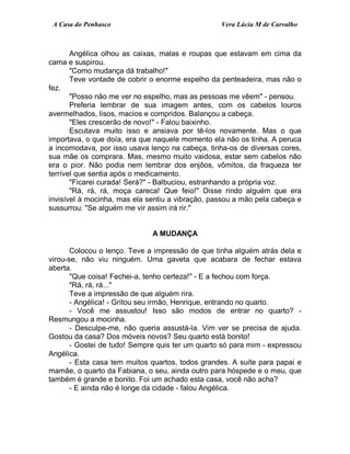 A Casa do Penhasco Vera Lúcia M de Carvalho
Angélica olhou as caixas, malas e roupas que estavam em cima da
cama e suspirou.
"Como mudança dá trabalho!"
Teve vontade de cobrir o enorme espelho da penteadeira, mas não o
fez.
"Posso não me ver no espelho, mas as pessoas me vêem" - pensou.
Preferia lembrar de sua imagem antes, com os cabelos louros
avermelhados, lisos, macios e compridos. Balançou a cabeça.
"Eles crescerão de novo!" - Falou baixinho.
Escutava muito isso e ansiava por tê-los novamente. Mas o que
importava, o que doía, era que naquele momento ela não os tinha. A peruca
a incomodava, por isso usava lenço na cabeça, tinha-os de diversas cores,
sua mãe os comprara. Mas, mesmo muito vaidosa, estar sem cabelos não
era o pior. Não podia nem lembrar dos enjôos, vômitos, da fraqueza ter
terrível que sentia após o medicamento.
"Ficarei curada! Será?" - Balbuciou, estranhando a própria voz.
"Rá, rá, rá, moça careca! Que feio!" Disse rindo alguém que era
invisível à mocinha, mas ela sentiu a vibração, passou a mão pela cabeça e
sussurrou: "Se alguém me vir assim irá rir."
A MUDANÇA
Colocou o lenço. Teve a impressão de que tinha alguém atrás dela e
virou-se, não viu ninguém. Uma gaveta que acabara de fechar estava
aberta.
"Que coisa! Fechei-a, tenho certeza!" - E a fechou com força.
"Rá, rá, rá..."
Teve a impressão de que alguém rira.
- Angélica! - Gritou seu irmão, Henrique, entrando no quarto.
- Você me assustou! Isso são modos de entrar no quarto? -
Resmungou a mocinha.
- Desculpe-me, não queria assustá-la. Vim ver se precisa de ajuda.
Gostou da casa? Dos móveis novos? Seu quarto está bonito!
- Gostei de tudo! Sempre quis ter um quarto só para mim - expressou
Angélica.
- Esta casa tem muitos quartos, todos grandes. A suíte para papai e
mamãe, o quarto da Fabiana, o seu, ainda outro para hóspede e o meu, que
também é grande e bonito. Foi um achado esta casa, você não acha?
- E ainda não é longe da cidade - falou Angélica.
 