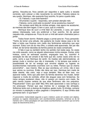 A Casa do Penhasco Vera Lúcia M de Carvalho
gemeu. Assustou-se, ficou parado por segundos e após subiu a escada
correndo, sem colocar a mão novamente no corrimão. Fabiana estava no
seu quarto. Henrique, não querendo ficar sozinho, foi para o quarto dela.
- Oi, Fabiana, o que está fazendo?
- Arrumando o quarto - respondeu, sem prestar atenção nele.
- Fabiana, como você está na escola? Já se acostumou mesmo?
- No começo senti falta de minhas amigas, mas agora me acostumei,
as meninas são bem legais. E tem o Leco, que é o máximo.
Henrique teve de ouvir a irmã falar do Leonardo, o Leco, por quem
estava interessada, tudo era preferível a ficar sozinho. Só de pensar
naquela mão, arrepiava-se. Ficou lá com a irmã até serem chamados para o
jantar.
Todos foram dormir, Roberto pegou o jornal para ler. Ficou pensando:
"Tenho de tomar uma atitude, não gostaria de mudar dessa casa e ter de
falar a todos que ficamos com medo dos fenômenos estranhos que aqui
ocorrem. Estou com dó do meu filho, o coitado está apavorado. Ser pai não
é fácil, ter de tomar decisões da família parece às vezes complicado.
O fato é que eu também tenho me sentido mal nesta casa. As vezes
me sinto exausto, como se alguém absorvesse minha energia. Outras, sinto
tristeza, como se estivesse sozinho, engraçado isso, eu, sozinho! A
sensação de não ser amado é tão forte que dói; outras vezes sinto dor no
peito, como a que Henrique diz sentir. As risadas são aterrorizadoras. Já
pensei muito e concluo que não é impressão. Li há tempos que existe a
possibilidade de ler na energia que envolve objetos ou lugares os
acontecimentos marcantes ocorridos com ou neles. Parece que se chama
psicomefria*... isso mesmo. Mas se aqui aconteceu um crime, não é isso
que vemos ou ouvimos. Então não deve ser isso. Henrique tem medo de
estar doente, não creio, vejo e ouço também. Mas se falar isso, vou
apavorar todos. Acho que pelo bem da família devemos nos mudar, tentar
negociar a multa do contrato, afinal não aluguei casa com fantasmas. Se
meus amigos souberem disso, irão rir pareço um menino com medo. Se
pelo menos tivesse certeza de que esse fenômeno não nos prejudica.
Prejudicando? Claro que está! Meu filho está apavorado e isso começa a
me preocupar. Pensei que aqui iríamos ter o sossego tão almejado.
Sofremos tanto com a doença de Angélica, gastei muito, fiz dívidas, comprei
os móveis à prestação e estou pagando o empréstimo. E aqui Dinéia está
ganhando bem. O que fazer?"
(*) psicometria: mediunidade segundo a qual o médium, posto em contato com objetos,
pessoas ou lugares relacionados com acontecimentos passados, sintoniza se de tal
maneira com o clima psicológico em que esses acontecimentos ocorreram que se torna
capaz de descrevê-los (N.E.).
 