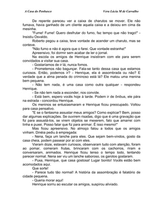 A Casa do Penhasco Vera Lúcia M de Carvalho
De repente pareceu ver a caixa de charutos se mover. Ele não
fumava, havia ganhado de um cliente aquela caixa e a deixou em cima da
mesinha.
"Fume! Fume! Quero desfrutar do fumo, faz tempo que não trago!" -
Insistiu Osvaldo.
Roberto pegou a caixa, teve vontade de acender um charuto, mas se
conteve.
"Não fumo e não é agora que o farei. Que vontade estranha!"
Apreensivo, foi dormir sem acabar de ler o jornal.
Na escola os amigos de Henrique insistiram com ele para serem
convidados a visitar sua casa.
- Gostaríamos de ir lá, nunca fomos.
- Prometemos não bagunçar. Fala-se tanto dessa casa que estamos
curiosos. Então, podemos ir? - Henrique, ela é assombrada ou não? E
verdade que a alma penada do criminoso está lá? Ele matou uma menina
bem pequena.
- Não tem nada, é uma casa como outra qualquer - respondeu
Henrique.
- Se não tem nada a esconder, nos convide.
- Está bem, espero vocês hoje à tarde. Podem ir de ônibus, ele pára
na estrada - concordou Henrique.
Os meninos se entusiasmaram e Henrique ficou preocupado. Voltou
para casa pensativo.
"E se o fantasma assustar meus amigos? Como explicar? Bem, posso
dar algumas explicações. Se ouvirem risadas, digo que é uma gravação que
fiz para assustá-los, se virem objetos se mexerem, falo que amarrei com
linha e puxei. Posso falar que fiz para animar. É isso mesmo!"
Mas ficou apreensivo. No almoço falou a todos que os amigos
vinham. Dinéia pediu à empregada:
- Nena, faça um lanche para eles. Que sejam bem-vindos, gosto da
casa cheia, podem passear por aí com eles.
Vieram doze, estavam curiosos, observaram tudo com atenção, foram
ao pomar, comeram frutas, brincaram com os cachorros, riram e
conversaram, animados. Henrique ficou tenso o tempo todo, tentando
parecer normal. Nena ser viu um lanche saboroso, os garotos gostaram.
- Puxa, Henrique, que casa gostosa! Lugar bonito! Vocês estão bem
acomodados aqui.
Que sorte!
- Parece tudo tão normal! A história da assombração é falatório de
cidade pequena.
- Queria morar aqui!
Henrique sorriu ao escutar os amigos, suspirou aliviado.
 