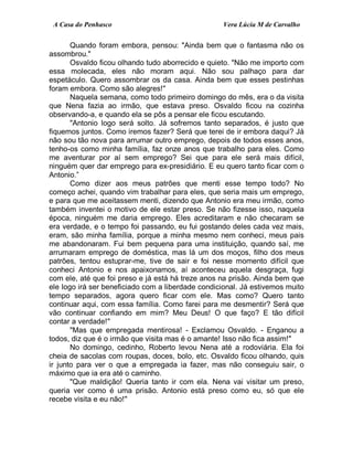 A Casa do Penhasco Vera Lúcia M de Carvalho
Quando foram embora, pensou: "Ainda bem que o fantasma não os
assombrou."
Osvaldo ficou olhando tudo aborrecido e quieto. "Não me importo com
essa molecada, eles não moram aqui. Não sou palhaço para dar
espetáculo. Quero assombrar os da casa. Ainda bem que esses pestinhas
foram embora. Como são alegres!"
Naquela semana, como todo primeiro domingo do mês, era o da visita
que Nena fazia ao irmão, que estava preso. Osvaldo ficou na cozinha
observando-a, e quando ela se pôs a pensar ele ficou escutando.
"Antonio logo será solto. Já sofremos tanto separados, é justo que
fiquemos juntos. Como iremos fazer? Será que terei de ir embora daqui? Já
não sou tão nova para arrumar outro emprego, depois de todos esses anos,
tenho-os como minha família, faz onze anos que trabalho para eles. Como
me aventurar por aí sem emprego? Sei que para ele será mais difícil,
ninguém quer dar emprego para ex-presidiário. E eu quero tanto ficar com o
Antonio.”
Como dizer aos meus patrões que menti esse tempo todo? No
começo achei, quando vim trabalhar para eles, que seria mais um emprego,
e para que me aceitassem menti, dizendo que Antonio era meu irmão, como
também inventei o motivo de ele estar preso. Se não fizesse isso, naquela
época, ninguém me daria emprego. Eles acreditaram e não checaram se
era verdade, e o tempo foi passando, eu fui gostando deles cada vez mais,
eram, são minha família, porque a minha mesmo nem conheci, meus pais
me abandonaram. Fui bem pequena para uma instituição, quando saí, me
arrumaram emprego de doméstica, mas lá um dos moços, filho dos meus
patrões, tentou estuprar-me, tive de sair e foi nesse momento difícil que
conheci Antonio e nos apaixonamos, aí aconteceu aquela desgraça, fugi
com ele, até que foi preso e já está há treze anos na prisão. Ainda bem que
ele logo irá ser beneficiado com a liberdade condicional. Já estivemos muito
tempo separados, agora quero ficar com ele. Mas como? Quero tanto
continuar aqui, com essa família. Como farei para me desmentir? Será que
vão continuar confiando em mim? Meu Deus! O que faço? E tão difícil
contar a verdade!"
"Mas que empregada mentirosa! - Exclamou Osvaldo. - Enganou a
todos, diz que é o irmão que visita mas é o amante! Isso não fica assim!"
No domingo, cedinho, Roberto levou Nena até a rodoviária. Ela foi
cheia de sacolas com roupas, doces, bolo, etc. Osvaldo ficou olhando, quis
ir junto para ver o que a empregada ia fazer, mas não conseguiu sair, o
máximo que ia era até o caminho.
"Que maldição! Queria tanto ir com ela. Nena vai visitar um preso,
queria ver como é uma prisão. Antonio está preso como eu, só que ele
recebe visita e eu não!"
 