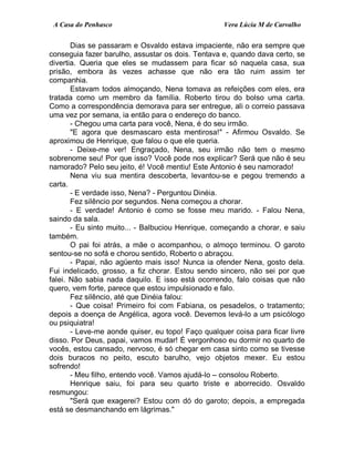 A Casa do Penhasco Vera Lúcia M de Carvalho
Dias se passaram e Osvaldo estava impaciente, não era sempre que
conseguia fazer barulho, assustar os dois. Tentava e, quando dava certo, se
divertia. Queria que eles se mudassem para ficar só naquela casa, sua
prisão, embora às vezes achasse que não era tão ruim assim ter
companhia.
Estavam todos almoçando, Nena tomava as refeições com eles, era
tratada como um membro da família. Roberto tirou do bolso uma carta.
Como a correspondência demorava para ser entregue, ali o correio passava
uma vez por semana, ia então para o endereço do banco.
- Chegou uma carta para você, Nena, é do seu irmão.
"E agora que desmascaro esta mentirosa!" - Afirmou Osvaldo. Se
aproximou de Henrique, que falou o que ele queria.
- Deixe-me ver! Engraçado, Nena, seu irmão não tem o mesmo
sobrenome seu! Por que isso? Você pode nos explicar? Será que não é seu
namorado? Pelo seu jeito, é! Você mentiu! Este Antonio é seu namorado!
Nena viu sua mentira descoberta, levantou-se e pegou tremendo a
carta.
- E verdade isso, Nena? - Perguntou Dinéia.
Fez silêncio por segundos. Nena começou a chorar.
- E verdade! Antonio é como se fosse meu marido. - Falou Nena,
saindo da sala.
- Eu sinto muito... - Balbuciou Henrique, começando a chorar, e saiu
também.
O pai foi atrás, a mãe o acompanhou, o almoço terminou. O garoto
sentou-se no sofá e chorou sentido, Roberto o abraçou.
- Papai, não agüento mais isso! Nunca ia ofender Nena, gosto dela.
Fui indelicado, grosso, a fiz chorar. Estou sendo sincero, não sei por que
falei. Não sabia nada daquilo. E isso está ocorrendo, falo coisas que não
quero, vem forte, parece que estou impulsionado e falo.
Fez silêncio, até que Dinéia falou:
- Que coisa! Primeiro foi com Fabiana, os pesadelos, o tratamento;
depois a doença de Angélica, agora você. Devemos levá-lo a um psicólogo
ou psiquiatra!
- Leve-me aonde quiser, eu topo! Faço qualquer coisa para ficar livre
disso. Por Deus, papai, vamos mudar! É vergonhoso eu dormir no quarto de
vocês, estou cansado, nervoso, é só chegar em casa sinto como se tivesse
dois buracos no peito, escuto barulho, vejo objetos mexer. Eu estou
sofrendo!
- Meu filho, entendo você. Vamos ajudá-lo – consolou Roberto.
Henrique saiu, foi para seu quarto triste e aborrecido. Osvaldo
resmungou:
"Será que exagerei? Estou com dó do garoto; depois, a empregada
está se desmanchando em lágrimas."
 