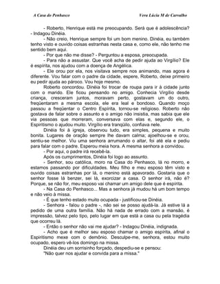 A Casa do Penhasco Vera Lúcia M de Carvalho
- Roberto, Henrique está me preocupando. Será que é adolescência?
- Indagou Dinéia.
- Não creio, Henrique sempre foi um bom menino. Dinéia, eu também
tenho visto e ouvido coisas estranhas nesta casa e, como ele, não tenho me
sentido bem aqui.
- Por que não me disse? - Perguntou a esposa, preocupada.
- Para não a assustar. Que você acha de pedir ajuda ao Virgílio? Ele
é espírita, nos ajudou com a doença de Angélica.
- Ele orou por ela, nos visitava sempre nos animando, mas agora é
diferente. Vou falar com o padre da cidade, espere, Roberto, deixe primeiro
eu pedir ajuda ao pároco. Vou hoje mesmo.
Roberto concordou. Dinéia foi trocar de roupa para ir à cidade junto
com o marido. Ele ficou pensando no amigo. Conhecia Virgílio desde
criança, cresceram juntos, moravam perto, gostavam um do outro,
freqüentaram a mesma escola, ele era leal e bondoso. Quando moço
passou a freqüentar o Centro Espírita, tornou-se religioso. Roberto não
gostava de falar sobre o assunto e o amigo não insistia, mas sabia que ele
via pessoas que morreram, conversava com elas e, segundo ele, o
Espiritismo o ajudou muito. Virgílio era tranqüilo, confiava nele.
Dinéia foi à igreja, observou tudo, era simples, pequena e muito
bonita. Lugares de oração sempre lhe davam calma; ajoelhou-se e orou,
sentiu-se melhor. Viu uma senhora arrumando o altar, foi até ela e pediu
para falar com o padre. Esperou meia hora. A mesma senhora a convidou.
- Por aqui, o padre irá recebê-la.
Após os cumprimentos, Dinéia foi logo ao assunto.
- Senhor, sou católica, moro na Casa do Penhasco, lá no morro, e
estamos passando por dificuldades. Meu filho e meu esposo têm visto e
ouvido coisas estranhas por lá, o menino está apavorado. Gostaria que o
senhor fosse lá benzer, sei lá, exorcizar a casa. O senhor irá, não é?
Porque, se não for, meu esposo vai chamar um amigo dele que é espírita.
- Na Casa do Penhasco... Mas a senhora já mudou há um bom tempo
e não veio à missa.
- É que tenho estado muito ocupada - justificou-se Dinéia.
- Senhora - falou o padre -, não sei se posso ajudá-la. Já estive lá a
pedido de uma outra família. Não há nada de errado com a mansão, é
impressão, talvez pelo tipo, pelo lugar em que está a casa ou pela tragédia
que ocorreu lá.
- Então o senhor não vai me ajudar? - Indagou Dinéia, indignada.
- Acho que é melhor seu esposo chamar o amigo espírita, afinal o
Espiritismo mexe com o demônio. Desculpe-me, senhora, estou muito
ocupado, espero vê-los domingo na missa.
Dinéia deu um sorrisinho forçado, despediu-se e pensou:
"Não quer nos ajudar e convida para a missa."
 