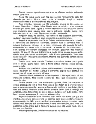 A Casa do Penhasco Vera Lúcia M de Carvalho
Outras pessoas aproximaram-se e ela se afastou, sentida. Voltou de
ônibus para casa.
Nena não sabia como agir, fez seu serviço normalmente após ter
chorado por tempo. Queria tanto contar a verdade! Imaginou muitas
maneiras de fazê-lo e sentiu ter sido daquele jeito.
Não entendia Henrique, era tão educado, amava os três como se
fossem filhos dela, cuidava deles, Dinéia sempre trabalhou e as crianças
ficavam por conta dela. Agora o menino Henrique estava mudado, desde
que mudaram para aquela casa estava estranho, calado, quase nem
brincava com os cachorros. Algo estava errado, pensou ela.
Ninguém tocou no assunto. Foi como se não tivessem descoberto,
cada um estava envolvido em seus problemas, que eram muitos.
Angélica só pensava em Fábio. Estava muito entusiasmada com ele,
o namorado tão atencioso, carinhoso. Quanto mais o conhecia mais o
achava inteligente, simples e, o mais importante, ele parecia também
enamorado. As vezes tinha a impressão de conhecê-lo há muito tempo,
riam quando descobriam interesses em comum, gostavam das mesmas
coisas. Só que já não era indiferente à morte como alguns meses atrás,
queria sarar para estar sempre perto dele. Estava preocupada. "Será que
sarei ou não?" - Indagava a si mesma. Mesmo não querendo pensar na sua
doença o fazia.
Queria muito estar curada. Também a mocinha estava preocupada
com o irmão, queria todos bem e Nena estava incluída nesse desejo,
gostava dela.
Fabiana não queria dar palpite, achava que se o problema era aquela
casa, deveriam se mudar. Achava-a estranha; depois não gostava de
pensar que ali houve um crime bárbaro.
Quanto a Nena, entendia-a por ter mentido, o fizera por medo de ser
mandada embora. Não queria separar-se dela, que considerava uma
segunda mãe.
Dinéia estava com uma encomenda grande, tinha que trabalhar e
estava preocupada com o filho. Não sabia o que fazer, se o levava ou não
para a casa de sua mãe. Mas se o fizesse ele perderia o ano letivo. Será
que ele estava doente? Seria sério? Sofrera tanto com a doença de
Angélica, ainda tinha medo de que o câncer surgisse em outro órgão, nem
bem passara a preocupação com um, vinha o outro.
Esperava resolver esse problema com Nena, não sabia por que ela
mentira. Algo muito sério deveria ter ocorrido para ela esconder a verdade
esses anos todos. Não queria perdê-la, gostava dela, estava com eles havia
tantos anos, sempre leal, trabalhadeira. Se ela fosse embora, teria mais um
problema, ainda mais que a faxineira avisara que não vinha mais, era a
terceira que desistia.
Mesmo preocupada, Dinéia concentrou-se no trabalho.
 