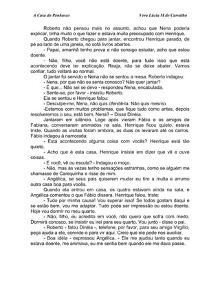 A Casa do Penhasco Vera Lúcia M de Carvalho
Roberto não pensou mais no assunto, achou que Nena poderia
explicar, tinha muito o que fazer e estava muito preocupado com Henrique.
Quando Roberto chegou para jantar, encontrou Henrique parado, de
pé ao lado de uma janela, no sofá livros abertos.
- Papai, amanhã tenho prova e não consigo estudar, acho que estou
doente.
- Não, filho, você não está doente, para tudo isso que está
acontecendo deve ter explicação. Reaja, não se deixe abater. Vamos
confiar, tudo voltará ao normal.
O jantar foi servido e Nena não se sentou a mesa. Roberto indagou:
- Nena, por que não se senta conosco? Não quer jantar?
- É que... Não sei se devo - respondeu Nena, encabulada.
- Sente-se, por favor - insistiu Roberto.
Ela se sentou e Henrique falou:
- Desculpe-me, Nena, não quis ofendê-la. Não quis mesmo.
-Estamos com muitos problemas, que fique tudo como antes, depois
resolveremos o seu, está bem, Nena? – Disse Dinéia.
Jantaram em silêncio. Logo após vieram Fábio e os amigos de
Fabiana, conversaram animados na sala. Henrique ficou quieto, estava
triste. Quando as visitas foram embora, as duas os levaram até os carros.
Fábio indagou à namorada:
- Está acontecendo alguma coisa com vocês? Henrique está tão
quieto.
- Acho que é esta casa, Henrique insiste em dizer que vê e ouve
coisas.
- E você, vê ou escuta? - Indagou o moço.
- Não, mas às vezes tenho sensações estranhas, como se alguém me
chamasse de Carequinha e risse de mim.
- Angélica, se seus pais quiserem mudar eu tiro a multa e arrumo
outra casa boa para vocês.
Quando ela entrou em casa, os quatro estavam ainda na sala, e
Angélica comentou o que Fábio dissera. Henrique falou, triste:
- Tudo por minha causa! Vou superar isso! Se todos gostam daqui e
se estão bem, vou me adaptar. Tudo pode ser impressão ou estou doente.
Hoje vou dormir no meu quarto.
- Não, filho, eu acredito em você, não quero que sofra com medo.
Dormirá conosco, se insistir eu irei para seu quarto. Vou junto - disse o pai.
- Roberto - falou Dinéia -, telefone, por favor, para seu amigo Virgílio,
peça ajuda a ele, convide-o para vir aqui. Creio que ele pode nos auxiliar.
- Boa idéia - expressou Angélica. - Ele me ajudou tanto quando eu
estava doente, me animava, eu me sentia bem quando ele me dava passe.
 