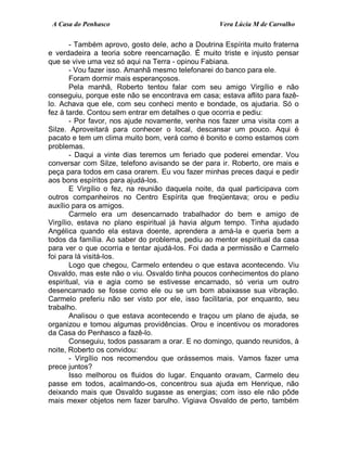 A Casa do Penhasco Vera Lúcia M de Carvalho
- Também aprovo, gosto dele, acho a Doutrina Espírita muito fraterna
e verdadeira a teoria sobre reencarnação. É muito triste e injusto pensar
que se vive uma vez só aqui na Terra - opinou Fabiana.
- Vou fazer isso. Amanhã mesmo telefonarei do banco para ele.
Foram dormir mais esperançosos.
Pela manhã, Roberto tentou falar com seu amigo Virgílio e não
conseguiu, porque este não se encontrava em casa; estava aflito para fazê-
lo. Achava que ele, com seu conheci mento e bondade, os ajudaria. Só o
fez à tarde. Contou sem entrar em detalhes o que ocorria e pediu:
- Por favor, nos ajude novamente, venha nos fazer uma visita com a
Silze. Aproveitará para conhecer o local, descansar um pouco. Aqui é
pacato e tem um clima muito bom, verá como é bonito e como estamos com
problemas.
- Daqui a vinte dias teremos um feriado que poderei emendar. Vou
conversar com Silze, telefono avisando se der para ir. Roberto, ore mais e
peça para todos em casa orarem. Eu vou fazer minhas preces daqui e pedir
aos bons espíritos para ajudá-los.
E Virgílio o fez, na reunião daquela noite, da qual participava com
outros companheiros no Centro Espírita que freqüentava; orou e pediu
auxílio para os amigos.
Carmelo era um desencarnado trabalhador do bem e amigo de
Virgílio, estava no plano espiritual já havia algum tempo. Tinha ajudado
Angélica quando ela estava doente, aprendera a amá-la e queria bem a
todos da família. Ao saber do problema, pediu ao mentor espiritual da casa
para ver o que ocorria e tentar ajudá-los. Foi dada a permissão e Carmelo
foi para lá visitá-los.
Logo que chegou, Carmelo entendeu o que estava acontecendo. Viu
Osvaldo, mas este não o viu. Osvaldo tinha poucos conhecimentos do plano
espiritual, via e agia como se estivesse encarnado, só veria um outro
desencarnado se fosse como ele ou se um bom abaixasse sua vibração.
Carmelo preferiu não ser visto por ele, isso facilitaria, por enquanto, seu
trabalho.
Analisou o que estava acontecendo e traçou um plano de ajuda, se
organizou e tomou algumas providências. Orou e incentivou os moradores
da Casa do Penhasco a fazê-lo.
Conseguiu, todos passaram a orar. E no domingo, quando reunidos, à
noite, Roberto os convidou:
- Virgílio nos recomendou que orássemos mais. Vamos fazer uma
prece juntos?
Isso melhorou os fluidos do lugar. Enquanto oravam, Carmelo deu
passe em todos, acalmando-os, concentrou sua ajuda em Henrique, não
deixando mais que Osvaldo sugasse as energias; com isso ele não pôde
mais mexer objetos nem fazer barulho. Vigiava Osvaldo de perto, também
 
