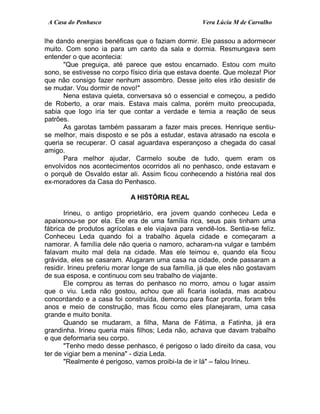 A Casa do Penhasco Vera Lúcia M de Carvalho
lhe dando energias benéficas que o faziam dormir. Ele passou a adormecer
muito. Com sono ia para um canto da sala e dormia. Resmungava sem
entender o que acontecia:
"Que preguiça, até parece que estou encarnado. Estou com muito
sono, se estivesse no corpo físico diria que estava doente. Que moleza! Pior
que não consigo fazer nenhum assombro. Desse jeito eles irão desistir de
se mudar. Vou dormir de novo!"
Nena estava quieta, conversava só o essencial e começou, a pedido
de Roberto, a orar mais. Estava mais calma, porém muito preocupada,
sabia que logo iria ter que contar a verdade e temia a reação de seus
patrões.
As garotas também passaram a fazer mais preces. Henrique sentiu-
se melhor, mais disposto e se pôs a estudar, estava atrasado na escola e
queria se recuperar. O casal aguardava esperançoso a chegada do casal
amigo.
Para melhor ajudar, Carmelo soube de tudo, quem eram os
envolvidos nos acontecimentos ocorridos ali no penhasco, onde estavam e
o porquê de Osvaldo estar ali. Assim ficou conhecendo a história real dos
ex-moradores da Casa do Penhasco.
A HISTÓRIA REAL
Irineu, o antigo proprietário, era jovem quando conheceu Leda e
apaixonou-se por ela. Ele era de uma família rica, seus pais tinham uma
fábrica de produtos agrícolas e ele viajava para vendê-los. Sentia-se feliz.
Conheceu Leda quando foi a trabalho àquela cidade e começaram a
namorar. A família dele não queria o namoro, acharam-na vulgar e também
falavam muito mal dela na cidade. Mas ele teimou e, quando ela ficou
grávida, eles se casaram. Alugaram uma casa na cidade, onde passaram a
residir. Irineu preferiu morar longe de sua família, já que eles não gostavam
de sua esposa, e continuou com seu trabalho de viajante.
Ele comprou as terras do penhasco no morro, amou o lugar assim
que o viu. Leda não gostou, achou que ali ficaria isolada, mas acabou
concordando e a casa foi construída, demorou para ficar pronta, foram três
anos e meio de construção, mas ficou como eles planejaram, uma casa
grande e muito bonita.
Quando se mudaram, a filha, Mana de Fátima, a Fatinha, já era
grandinha. Irineu queria mais filhos; Leda não, achava que davam trabalho
e que deformaria seu corpo.
"Tenho medo desse penhasco, é perigoso o lado direito da casa, vou
ter de vigiar bem a menina" - dizia Leda.
"Realmente é perigoso, vamos proibi-la de ir lá" – falou Irineu.
 