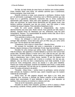A Casa do Penhasco Vera Lúcia M de Carvalho
De fato, do lado direito da casa havia um declive com muitas pedras.
Irineu mandou fazer uma trilha, um estreito caminho que o contornava.
Achava perigoso, mas muito lindo.
Quando construiu a casa, quis preservar o penhasco. Andava muito
por ali admirando a paisagem. Conversou com a filhinha pedindo que não
fosse lá e a garotinha, obediente, realmente não ia. Irineu continuava
apaixonado pela esposa, fazia tudo para agradá-la, gostava de ficar em
casa, era carinhoso, às vezes ficava aborrecido por ela gastar muito, mas
tentava justificar pensando que ela era jovem, que fora pobre e tinha
vontade de possuir objetos. Para atendê-la trabalhava muito.
Leda foi uma jovem rebelde e independente, deu muitos
aborrecimentos aos seus pais. Muito volúvel, ficou grávida por três vezes e
abortou. Quando Irineu se interessou por ela, ambiciosa, tudo fez para
conquistá-lo. Pensou: "é a oportunidade de acertar minha vida. Ele é rico e
poderá me tirar dessa pobreza.
Ficou grávida e contou a ele, chorando.
"Irineu, me entreguei a você por amor e estou grávida. Case-se
comigo! Não abortarei, nunca faria isso com um filho seu, já o amo como
amo você. Vai me deixar ser mãe solteira?"
"Casaremos. Amo você e o nosso filho!" - Decidiu Irineu.
No começo foi novidade, ela curtiu o casamento, a gravidez e a
filhinha, depois começou a ficar entediada; frívola, logo teve amantes.
Osvaldo foi uma criança que sofreu muito. Quando era pequeno, a
mãe foi embora, não agüentou o marido bêbado a surrá-la e ele nunca mais
soube dela. Osvaldo passou a morar com a avó, mãe de seu pai, que não
lhe tinha amor nem paciência, estava sempre o xingando e dizendo que a
mãe o abandonara; isso o fazia chorar, sentido. O pai lhe tratava com
indiferença, mas mesmo assim ele o temia e o evitava. Um dia seu pai,
bêbado, caiu na linha do trem e desencarnou num triste acidente. A avó
tornou-se mais amargurada, tirou-o da escola e o pôs para trabalhar.
Passou por muitos empregos. Quando foi trabalhar para Irineu, a casa ainda
estava em construção. Fez de tudo por lá, ajudante de pedreiro, carpinteiro
e por fim cuidou do pomar e do jardim.
"Osvaldo - disse Irineu -, venha morar no penhasco, vamos arrumar
este cômodo de madeira e dormirá aqui, assim impedirá que me roubem
material de construção".
Achou bom, ali não pagaria aluguel nem água e luz, teria seu
ordenado livre. Arrumou o cômodo da melhor maneira e ficou satisfeito,
estava bem acomodado. E para defender o local ou para assustar os
ladrões, Irineu comprou um revólver e o deixou com ele.
"Use só se for necessário, para assustar.”
Osvaldo se sentiu mais tranqüilo, guardou a arma e passou a fazer
seu serviço, contente. Ambos, patrão e empregado, estavam satisfeitos.
 
