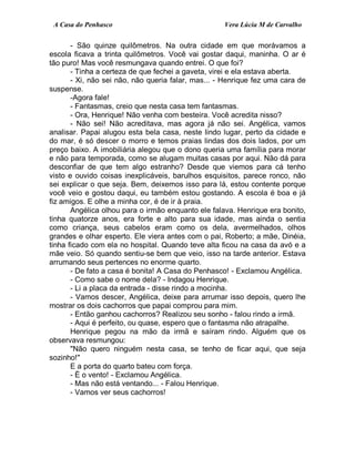 A Casa do Penhasco Vera Lúcia M de Carvalho
- São quinze quilômetros. Na outra cidade em que morávamos a
escola ficava a trinta quilômetros. Você vai gostar daqui, maninha. O ar é
tão puro! Mas você resmungava quando entrei. O que foi?
- Tinha a certeza de que fechei a gaveta, virei e ela estava aberta.
- Xi, não sei não, não queria falar, mas... - Henrique fez uma cara de
suspense.
-Agora fale!
- Fantasmas, creio que nesta casa tem fantasmas.
- Ora, Henrique! Não venha com besteira. Você acredita nisso?
- Não sei! Não acreditava, mas agora já não sei. Angélica, vamos
analisar. Papai alugou esta bela casa, neste lindo lugar, perto da cidade e
do mar, é só descer o morro e temos praias lindas dos dois lados, por um
preço baixo. A imobiliária alegou que o dono queria uma família para morar
e não para temporada, como se alugam muitas casas por aqui. Não dá para
desconfiar de que tem algo estranho? Desde que viemos para cá tenho
visto e ouvido coisas inexplicáveis, barulhos esquisitos, parece ronco, não
sei explicar o que seja. Bem, deixemos isso para lá, estou contente porque
você veio e gostou daqui, eu também estou gostando. A escola é boa e já
fiz amigos. E olhe a minha cor, é de ir à praia.
Angélica olhou para o irmão enquanto ele falava. Henrique era bonito,
tinha quatorze anos, era forte e alto para sua idade, mas ainda o sentia
como criança, seus cabelos eram como os dela, avermelhados, olhos
grandes e olhar esperto. Ele viera antes com o pai, Roberto; a mãe, Dinéia,
tinha ficado com ela no hospital. Quando teve alta ficou na casa da avó e a
mãe veio. Só quando sentiu-se bem que veio, isso na tarde anterior. Estava
arrumando seus pertences no enorme quarto.
- De fato a casa é bonita! A Casa do Penhasco! - Exclamou Angélica.
- Como sabe o nome dela? - Indagou Henrique.
- Li a placa da entrada - disse rindo a mocinha.
- Vamos descer, Angélica, deixe para arrumar isso depois, quero lhe
mostrar os dois cachorros que papai comprou para mim.
- Então ganhou cachorros? Realizou seu sonho - falou rindo a irmã.
- Aqui é perfeito, ou quase, espero que o fantasma não atrapalhe.
Henrique pegou na mão da irmã e saíram rindo. Alguém que os
observava resmungou:
"Não quero ninguém nesta casa, se tenho de ficar aqui, que seja
sozinho!"
E a porta do quarto bateu com força.
- É o vento! - Exclamou Angélica.
- Mas não está ventando... - Falou Henrique.
- Vamos ver seus cachorros!
 