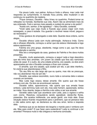 A Casa do Penhasco Vera Lúcia M de Carvalho
Via pouco Leda, sua patroa. Achou-a linda e olhava, mas Leda mal
respondia ao cumprimento. A mansão ficou pronta, eles mudaram e ele
continuou no quartinho de madeira.
"Fique conosco, Osvaldo - falou Irineu no quartinho. Poderá tomar as
refeições na mansão, facilitando sua vida. Assim não se alimentará mais do
seu ordenado. Fará o serviço mais pesado e cuidará do pomar e do jardim".
"Aceito sim, senhor, e lhe agradeço” – falou Osvaldo, contente.
"Você sabe que viajo muito e ficando aqui posso viajar com mais
sossegado, a casa é isolada. Vou guardar o revólver nesse móvel, pegue-o
se necessário."
Irineu gostava do empregado e este dele. Quando dava ordens, sorria
alegre.
Osvaldo olhava Leda com muita admiração. Achava-a linda. Como
ela o olhasse diferente, começou a achar que ela estava interessada e logo
estava apaixonado.
Fatinha era uma graça, obediente, meiga como o pai, que lhe dava
muita atenção e carinho.
Rita era a empregada da casa, gostava de Fatinha e lhe dava muitos
presentes.
Osvaldo, muito apaixonado, começou a seguir Leda e logo descobriu
que ela tinha dois amantes. Um jovem da cidade que fora seu namorado
antes de casar. E o outro, de uma cidade próxima, era casado, os dois eram
apaixonados por ela e Osvaldo começou a ficar com ciúmes.
O amante, que era casado, quis acabar por ela, o pai dele interferiu,
foi visitá-la que abandonasse o filho.
"Do seu filho eu não largo até que eu queira, mas não se preocupe,
não vou abandonar meu lar por ele.”
Osvaldo, que estava escondido, ouviu toda a conversa dela e estava
vivendo um tormento.
Mas Leda logo enjoou desse amante. Ele queria que ela fosse
embora com ele. Os dois se encontravam sempre.
Osvaldo sabia, apavorava-se, não queria que sua amada fosse
embora. Leda terminou tudo com ele, mas este homem, apaixonado, tentou
se matar, ficou doente, largou a família e ela voltou a ser sua amante.
Osvaldo sabia tudo que acontecia com Leda, pois a vigiava e sofria
com ciúme. Resolveu conquistá-la sendo agradável, dando-lhe flores,
presentes. Ela recebia indiferente, ora sendo gentil, ora rindo dele. Essa
situação estava ficando insuportável para o jardineiro, que só pensava nela
e não sabia como agir, se declarava ou não seu amor, temia a resposta
dela.
Sonhava que ao se declarar ela largaria o marido para ir embora com
ele. Mas para onde? O que fazer para sustentá-la? Leda ia continuar a ter
amantes? Pensava muito e não chegava a nenhuma conclusão.
 