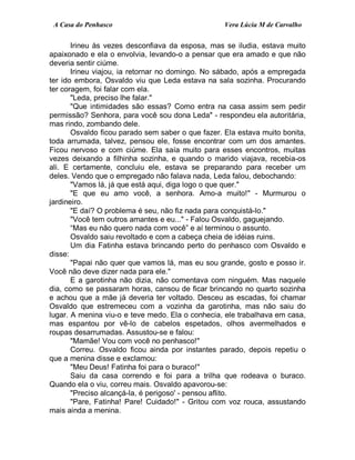 A Casa do Penhasco Vera Lúcia M de Carvalho
Irineu às vezes desconfiava da esposa, mas se iludia, estava muito
apaixonado e ela o envolvia, levando-o a pensar que era amado e que não
deveria sentir ciúme.
Irineu viajou, ia retornar no domingo. No sábado, após a empregada
ter ido embora, Osvaldo viu que Leda estava na sala sozinha. Procurando
ter coragem, foi falar com ela.
"Leda, preciso lhe falar."
"Que intimidades são essas? Como entra na casa assim sem pedir
permissão? Senhora, para você sou dona Leda" - respondeu ela autoritária,
mas rindo, zombando dele.
Osvaldo ficou parado sem saber o que fazer. Ela estava muito bonita,
toda arrumada, talvez, pensou ele, fosse encontrar com um dos amantes.
Ficou nervoso e com ciúme. Ela saía muito para esses encontros, muitas
vezes deixando a filhinha sozinha, e quando o marido viajava, recebia-os
ali. E certamente, concluiu ele, estava se preparando para receber um
deles. Vendo que o empregado não falava nada, Leda falou, debochando:
"Vamos lá, já que está aqui, diga logo o que quer."
"E que eu amo você, a senhora. Amo-a muito!" - Murmurou o
jardineiro.
"E daí? O problema é seu, não fiz nada para conquistá-lo."
"Você tem outros amantes e eu..." - Falou Osvaldo, gaguejando.
“Mas eu não quero nada com você” e aí terminou o assunto.
Osvaldo saiu revoltado e com a cabeça cheia de idéias ruins.
Um dia Fatinha estava brincando perto do penhasco com Osvaldo e
disse:
"Papai não quer que vamos lá, mas eu sou grande, gosto e posso ir.
Você não deve dizer nada para ele."
E a garotinha não dizia, não comentava com ninguém. Mas naquele
dia, como se passaram horas, cansou de ficar brincando no quarto sozinha
e achou que a mãe já deveria ter voltado. Desceu as escadas, foi chamar
Osvaldo que estremeceu com a vozinha da garotinha, mas não saiu do
lugar. A menina viu-o e teve medo. Ela o conhecia, ele trabalhava em casa,
mas espantou por vê-lo de cabelos espetados, olhos avermelhados e
roupas desarrumadas. Assustou-se e falou:
"Mamãe! Vou com você no penhasco!"
Correu. Osvaldo ficou ainda por instantes parado, depois repetiu o
que a menina disse e exclamou:
"Meu Deus! Fatinha foi para o buraco!"
Saiu da casa correndo e foi para a trilha que rodeava o buraco.
Quando ela o viu, correu mais. Osvaldo apavorou-se:
"Preciso alcançá-la, é perigoso' - pensou aflito.
"Pare, Fatinha! Pare! Cuidado!" - Gritou com voz rouca, assustando
mais ainda a menina.
 