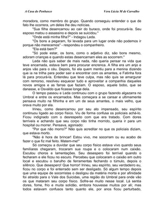 A Casa do Penhasco Vera Lúcia M de Carvalho
moradora, como membro do grupo. Quando conseguiu entender o que de
fato lhe ocorrera, um deles lhe deu notícias.
"Sua filha desencarnou ao cair do buraco, onde foi procurá-la. Seu
esposo matou o assassino e depois se suicidou."
"Onde está minha filha?" - Indagou Leda.
"Os bons a pegaram, foi levada para um lugar onde não podemos ir
porque não merecemos" - respondeu o companheiro.
"Ela está bem?"
"Só pode estar, os bons, como o adjetivo diz, são bons mesmo,
adoram crianças e quando estas desencarnam eles as socorrem."
Leda não quis saber de mais nada, não queria pensar na vida que
teve encarnada, estava bem para procurar encrenca. A filha era um anjo e
anjos vão para o céu. Depois, foi ela quem mentiu para a menina dizendo
que ia na trilha para poder sair e encontrar com os amantes, e Fatinha fora
lá para procurá-la. Entendeu que teve culpa, mas não quis se amargurar
com remorso, resolveu esquecer tudo e aproveitar a companhia daqueles
novos amigos e as farras que faziam. O esposo, aquele bobo, que se
danasse, e Osvaldo que ficasse longe dela.
O tempo passou e Leda continuou com o grupo fazendo algazarra no
Umbral e entre os encarnados. Mas começara a se cansar e ultimamente
pensava muito na filhinha e em um de seus amantes, o mais velho, que
orava muito por ela.
Irineu, como desencarnou por seu ato impensado, seu espírito
continuou ligado ao corpo físico. Viu de forma confusa os policiais achá-lo.
Ficou indignado com o desrespeito com que era tratado. Com dores
terríveis e achando que seu corpo não tinha morrido, queria ir para um
hospital ou morrer. Pensava, agoniado:
"Por que não morro?" Não quis acreditar no que os policiais diziam,
que estava morto.
"Não é hora de brincar! Estou vivo, me socorram ou eu acabo de
fazer o que fiz mal feito. Matem-me!"
Só começou a duvidar que seu corpo físico estava vivo quando seus
familiares chegaram, trocaram sua roupa e o colocaram num caixão.
Escutou choros e lamentações. Seu desespero foi terrível quando o
fecharam e ele ficou no escuro. Percebeu que colocaram o caixão em outro
local e escutou o barulho de ferramentas fechando o túmulo, depois o
silêncio. Que desespero! Que horror! Irineu, seu espírito, seu verdadeiro eu,
ficou no corpo e foi enterrado sem ser desligado. Só algum tempo depois
que uma equipe de socorristas o desligou da matéria morta e por afinidade
foi atraído para o Vale dos Suicidas, uma região do Umbral para onde vão
os que mataram seu corpo físico. Sofre-se muito nesse local. Lá sentia
dores, fome, frio e muita solidão, embora houvesse muitos por ali; mas
todos estavam confusos tanto quanto ele, por anos ficou perturbado,
 
