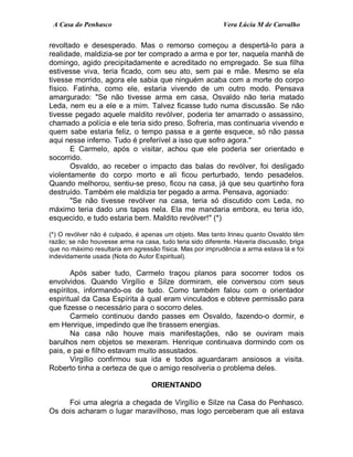 A Casa do Penhasco Vera Lúcia M de Carvalho
revoltado e desesperado. Mas o remorso começou a despertá-lo para a
realidade, maldizia-se por ter comprado a arma e por ter, naquela manhã de
domingo, agido precipitadamente e acreditado no empregado. Se sua filha
estivesse viva, teria ficado, com seu ato, sem pai e mãe. Mesmo se ela
tivesse morrido, agora ele sabia que ninguém acaba com a morte do corpo
físico. Fatinha, como ele, estaria vivendo de um outro modo. Pensava
amargurado: "Se não tivesse arma em casa, Osvaldo não teria matado
Leda, nem eu a ele e a mim. Talvez ficasse tudo numa discussão. Se não
tivesse pegado aquele maldito revólver, poderia ter amarrado o assassino,
chamado a polícia e ele teria sido preso. Sofreria, mas continuaria vivendo e
quem sabe estaria feliz, o tempo passa e a gente esquece, só não passa
aqui nesse inferno. Tudo é preferível a isso que sofro agora."
E Carmelo, após o visitar, achou que ele poderia ser orientado e
socorrido.
Osvaldo, ao receber o impacto das balas do revólver, foi desligado
violentamente do corpo morto e ali ficou perturbado, tendo pesadelos.
Quando melhorou, sentiu-se preso, ficou na casa, já que seu quartinho fora
destruído. Também ele maldizia ter pegado a arma. Pensava, agoniado:
"Se não tivesse revólver na casa, teria só discutido com Leda, no
máximo teria dado uns tapas nela. Ela me mandaria embora, eu teria ido,
esquecido, e tudo estaria bem. Maldito revólver!" (*)
(*) O revólver não é culpado, é apenas um objeto. Mas tanto Irineu quanto Osvaldo têm
razão; se não houvesse arma na casa, tudo teria sido diferente. Haveria discussão, briga
que no máximo resultaria em agressão física. Mas por imprudência a arma estava lá e foi
indevidamente usada (Nota do Autor Espiritual).
Após saber tudo, Carmelo traçou planos para socorrer todos os
envolvidos. Quando Virgílio e Silze dormiram, ele conversou com seus
espíritos, informando-os de tudo. Como também falou com o orientador
espiritual da Casa Espírita à qual eram vinculados e obteve permissão para
que fizesse o necessário para o socorro deles.
Carmelo continuou dando passes em Osvaldo, fazendo-o dormir, e
em Henrique, impedindo que lhe tirassem energias.
Na casa não houve mais manifestações, não se ouviram mais
barulhos nem objetos se mexeram. Henrique continuava dormindo com os
pais, e pai e filho estavam muito assustados.
Virgílio confirmou sua ida e todos aguardaram ansiosos a visita.
Roberto tinha a certeza de que o amigo resolveria o problema deles.
ORIENTANDO
Foi uma alegria a chegada de Virgílio e Silze na Casa do Penhasco.
Os dois acharam o lugar maravilhoso, mas logo perceberam que ali estava
 