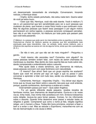 A Casa do Penhasco Vera Lúcia M de Carvalho
um desencarnado necessitado de orientação. Conversaram, trocando
notícias, e Henrique disse:
- Virgílio, tenho estado perturbado, não estou nada bem. Queria saber
de você se estou louco.
- Claro que não, Henrique, você não está doente. Você é médium (*)
isto é, um paranormal que tem sensibilidade para ver e ouvir pessoas que
mudaram de plano, que tiveram o corpo físico morto e que continuam vivos.
Mas há algumas pessoas que fazem essa passagem e por algum motivo
permanecem em certos lugares, e pessoas sensíveis conseguem perceber.
Isso não é um fato incomum, há médiuns por toda parte que passam pelo
que você está passando.
(*) Médium: é a pessoa que pode servir de intermediária entre os espíritos e os homens.
Costumam-se chamar de médiuns apenas as pessoas que têm sensibilidade mais
acentuada para esse intercâmbio, mas, na verdade, todos somos médiuns, pois a
influência dos espíritos se exerce em nós de alguma forma, ainda que não a percebamos
(N. E.).
- Se não é raro, por que não sei de mais ninguém? - Perguntou o
garoto.
- Você mesmo não escondeu isso? Comentou com alguém? As
outras pessoas também evitam falar, com receio de serem chamadas de
mentirosas ou doentes. Mas dentro do meio espírita fala-se muito sobre isto,
dando compreensão e entendimento sobre o assunto.
Pela ajuda dada a esses sensitivos, que chamamos de médiuns,
essas pessoas convivem com esse fenômeno com naturalidade.
- É mesmo? Que alívio! Será que um grupo espírita me aceitaria?
Quero que você me arrume por aqui um lugar a que eu possa ir para
conversar e aprender a lidar com tudo isso, senão vou enlouquecer - falou
Henrique.
- Certamente, Henrique - respondeu Virgílio. - Vou deixar aqui alguns
livros que eu trouxe que falam sobre o assunto; leia para que você entenda,
porque, quando conhecemos, dominamos e acaba-se o medo.
Você também passou por isso? - Quis saber Angélica.
- Fui um garoto diferente desde pequeno, recebia recados de
familiares mortos, que chamamos de desencarnados. Ouvia-os e às vezes
via-os, tinha medo, mas minha mãe acreditava em mim. Embora tivéssemos
outra religião, levava-me para tomar passes. Curioso, fui me informando
sobre o assunto. Quando tinha dezenove anos passei a estudar todas as
religiões e gostei. Compreendi que como o nome já fala, religião significa
religar, unir o homem a Deus. Todas têm bons princípios, ensinam a fazer o
bem e a evitar o mal. Mas ao estudar o Espiritismo, maravilhei-me com as
leis da reencarnação e a da causa e efeito.
 