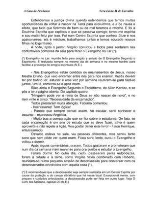 A Casa do Penhasco Vera Lúcia M de Carvalho
Entendemos a justiça divina quando entendemos que temos muitas
oportunidades de voltar a nascer na Terra para evoluirmos, e a de causa e
efeito, que tudo que fizermos de bem ou de mal teremos o retorno. E foi a
Doutrina Espírita que explicou o que se passava comigo; tornei-me espírita
e sou muito feliz por isso. Foi num Centro Espírita que conheci Silze e nos
apaixonamos; ela é médium, trabalhamos juntos e temos educado nossos
filhos no Espiritismo.
A noite, após o jantar, Virgílio convidou a todos para sentarem nas
confortáveis poltronas da sala para fazer o Evangelho no Lar (*).
(*) Evangelho no Lar: reunião feita para oração e estudo de O Evangelho Segundo o
Espiritismo. E realizada sempre no mesmo dia da semana e no mesmo horário para
facilitar a presença de amigos espirituais (N.E.).
- Nos Evangelhos estão contidos os ensinamentos de Jesus, nosso
Mestre Divino, que veio encarnar entre nós para nos ensinar. Vocês devem
ter por hábito ler, estudar e uma vez por semana reunirem-se para fazê-lo
juntos. Um lê, comenta-se e após oram.
Silze abriu o Evangelho Segundo o Espiritismo, de Allan Kardec, e se
pôs a ler a página aberta. Do capítulo quatro:
"Ninguém pode ver o reino de Deus se não nascer de novo", e no
item vinte e cinco: "Necessidade da encarnação".
Todos prestaram muita atenção. Fabiana comentou:
- Interessante! Tem lógica!
- Parece que sempre pensei assim. Ao escutar, senti conhecer o
assunto – expressou Angélica.
- Muito boa a comparação que se fez sobre o estudante. De fato, se
cada encarnação é um ano de estudo que se deve fazer, ativo é quem
aproveita e não repete a lição. Vou gostar de ler este livro! - Falou Henrique,
entusiasmado.
Osvaldo estava na sala, viu pessoas diferentes, mas sentiu tanto
sono que nem pôde ver quem eram. Ficou sono lento, ouviu o Evangelho e
voltou a dormir.
Após alguns comentários, oraram. Todos gostaram e prometeram que
num dia da semana iriam reunir-se para orar juntos e estudar o Evangelho.
Foram dormir. No outro dia, cedo, passearam pelas redondezas,
foram à cidade e à tarde, como Virgílio havia combinado com Roberto,
reuniram-se numa pequena sessão de desobsessão para conversar com os
desencarnados envolvidos com aquela casa (*).
(*) É recomendável que a desobsessão seja sempre realizada em um Centro Espírita por
causa da proteção e do campo vibratório que há nesse local. Excepcional mente, com
preparo e cuidados antecipados, a desobsessão pode ser feita em outro lugar. Veja O
Livro dos Médiuns, capítulo 23 (N.E.).
 