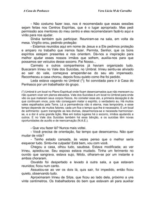 A Casa do Penhasco Vera Lúcia M de Carvalho
- Não costumo fazer isso, nos é recomendado que essas sessões
sejam feitas nos Centros Espíritas, que é o lugar apropriado. Mas pedi
permissão aos mentores do meu centro e eles recomendaram fazê-lo aqui e
virão para nos ajudar.
Dinéia também quis participar. Reuniram-se na sala, em volta da
mesa. Virgílio orou, pedindo proteção:
- Estamos reunidos aqui em nome de Jesus e a Ele pedimos proteção
e amparo no trabalho que iremos fazer. Permita, Senhor, que os bons
espíritos estejam presentes e nos orientem. Dá-nos a inspiração para
melhor ajudar esses nossos irmãos que sofrem, auxilia-nos para que
possamos ser veículos desse socorro. Pai Nosso...
Carmelo e outros companheiros já haviam organizado tudo.
Buscaram Irineu no Vale dos Suicidas, no Umbral. Irineu sentiu-se aliviado
ao sair do vale, começava arrepender-se do seu ato impensado.
Reconheceu a casa chorou, depois ficou quieto como lhe foi pedido.
Leda estava vagando no Umbral (*); foi convidada para ir à Casa do
Penhasco por um trabalhador do grupo.
(*) Umbral é um local no Plano Espiritual onde ficam desencarnados que não merecem ou
não querem viver em planos elevados. Vale dos Suicidas é um local no Umbral para onde
vão os que mataram seus corpos físicos. Ao cometer esse ato, a primeira decepção é de
que continuam vivos, pois não conseguem matar o espírito, o verdadeiro eu. Há muitos
vales espalhados pela Terra. Lá a permanência não é eterna, mas temporária, e esse
tempo depende de muitos fatores; cada um fica o tempo que lhe é necessário. E um local
de sofrimento: quem transgride as leis divinas, desarmoniza-se e necessita harmonizar-
se, e a dor é uma grande lição. Mas em todos lugares há o socorro, irmãos ajudando a
outros. E no Vale dos Suicidas também há essa bênção, e os suicidas têm novas
oportunidades de auxílio e de reencarnação (N.A.E.).
- Que vou fazer lá? Nunca mais voltei.
- Você precisa de orientação, faz tempo que desencarnou. Não quer
mudar de vida?
- Tenho estado cansada, às vezes penso que o melhor seria
esquecer tudo. Sinto-me culpada! Está bem, vou com você.
Chegou a casa, olhou tudo, saudosa. Estava modificada; ao ver
Irineu, apiedou-se. Seu esposo estava mudado. Tinha um ferimento no
ouvido que sangrava, estava sujo, fétido, olharam-se por um instante e
ambos choraram.
Osvaldo foi despertado e levado à outra sala, a que estavam
reunidos; ficou num canto.
Assustou-se ao ver os dois lá, quis sair, foi impedido, então ficou
quieto, observando tudo.
Aproximaram Irineu de Silze, que ficou ao lado dela, próximo a uns
vinte centímetros. Os trabalhadores do bem que estavam ali para auxiliar
 