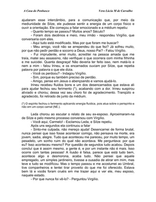 A Casa do Penhasco Vera Lúcia M de Carvalho
ajudaram esse intercâmbio, para a comunicação que, por meio da
mediunidade de Silze, ele pudesse sentir a energia de um corpo físico e
ouvir a orientação. Ele começou a falar emocionado e a médium repetiu:
- Quanto tempo se passou? Muitos anos? Século?
- Foram dois decênios e meio, meu irmão - respondeu Virgílio, que
conversaria com eles.
- Aqui tudo está modificado. Mas por que foram me buscar?
- Meu amigo, você não se arrependeu do que fez? Já sofreu muito,
por que não pedir perdão e socorro a Deus, nosso Pai? - Falou Virgílio.
- Fui imprudente, errei muito, acreditei na pessoa amada que me
traía, matei seu assassino, não verifiquei o que ocorrera com minha filhinha
e me suicidei. Quanta desgraça! Não deveria ter feito isso, nem matá-lo e
nem a mim - falou Irineu, e os encarnados ouviam por Silze, que repetia
palavra por palavra o que ele dizia.
- Você os perdoou? - Indagou Virgílio.
- Sim, porque eu também preciso de perdão.
- Amigo, pense em Jesus o abençoando e vamos ajudá-lo.
Irineu recebeu fluidos bons e um dos desencarnados que estava ali
para ajudar fechou seu ferimento (*), acabando com a dor. Irineu suspirou
aliviado e chorou; dessa vez seu choro foi de agradecimento. Tranqüilo e
agradecido, foi retirado de junto da médium.
(*) O espírito fechou o ferimento aplicando energia fluídica, pois atua sobre o perispírito e
não em um corpo carnal (NE.).
Leda chorou ao escutar o relato de seu ex-esposo. Aproximaram-na
de Silze e pelo mesmo processo conversou com Virgílio.
- Você aqui, Carmelo! - Exclamou Leda, e Silze repetiu.
Após uns segundos ela continuou a falar
- Sinto-me culpada, não mereço ajuda! Desencarnei de forma brutal,
nunca pensei que isso fosse acontecer comigo, não pensava na morte, era
jovem, sadia, alegre. Tudo que aconteceu me pareceu, por muito tempo, um
pesadelo, um sonho ruim do qual não acordava. Me perguntava: por que
eu? Isso aconteceu mesmo? Por questão de segundos tudo acabou. Depois
concluí que é assim mesmo, a gente é, e por um instante não é mais. Isso
ocorre com tantas pessoas! A ilusão é falsa, parece que está tudo bem,
acontece algo e desmorona, acaba tudo. Não pensei que aquele
empregado, um simples jardineiro, tivesse a ousadia de atirar em mim, mas
teve e tudo se modificou. Mas o tempo passou e me acostumei ao Umbral,
tive companheiros e tentei tirar proveito do que me foi oferecido. Estava
bem lá e vocês foram cruéis em me trazer aqui e ver ele, meu esposo,
naquele estado.
- Por que nunca foi vê-lo? - Perguntou Virgílio.
 