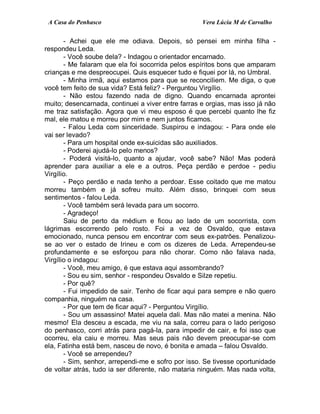 A Casa do Penhasco Vera Lúcia M de Carvalho
- Achei que ele me odiava. Depois, só pensei em minha filha -
respondeu Leda.
- Você soube dela? - Indagou o orientador encarnado.
- Me falaram que ela foi socorrida pelos espíritos bons que amparam
crianças e me despreocupei. Quis esquecer tudo e fiquei por lá, no Umbral.
- Minha irmã, aqui estamos para que se reconciliem. Me diga, o que
você tem feito de sua vida? Está feliz? - Perguntou Virgílio.
- Não estou fazendo nada de digno. Quando encarnada aprontei
muito; desencarnada, continuei a viver entre farras e orgias, mas isso já não
me traz satisfação. Agora que vi meu esposo é que percebi quanto lhe fiz
mal, ele matou e morreu por mim e nem juntos ficamos.
- Falou Leda com sinceridade. Suspirou e indagou: - Para onde ele
vai ser levado?
- Para um hospital onde ex-suicidas são auxiliados.
- Poderei ajudá-lo pelo menos?
- Poderá visitá-lo, quanto a ajudar, você sabe? Não! Mas poderá
aprender para auxiliar a ele e a outros. Peça perdão e perdoe - pediu
Virgílio.
- Peço perdão e nada tenho a perdoar. Esse coitado que me matou
morreu também e já sofreu muito. Além disso, brinquei com seus
sentimentos - falou Leda.
- Você também será levada para um socorro.
- Agradeço!
Saiu de perto da médium e ficou ao lado de um socorrista, com
lágrimas escorrendo pelo rosto. Foi a vez de Osvaldo, que estava
emocionado, nunca pensou em encontrar com seus ex-patrões. Penalizou-
se ao ver o estado de Irineu e com os dizeres de Leda. Arrependeu-se
profundamente e se esforçou para não chorar. Como não falava nada,
Virgílio o indagou:
- Você, meu amigo, é que estava aqui assombrando?
- Sou eu sim, senhor - respondeu Osvaldo e Silze repetiu.
- Por quê?
- Fui impedido de sair. Tenho de ficar aqui para sempre e não quero
companhia, ninguém na casa.
- Por que tem de ficar aqui? - Perguntou Virgílio.
- Sou um assassino! Matei aquela dali. Mas não matei a menina. Não
mesmo! Ela desceu a escada, me viu na sala, correu para o lado perigoso
do penhasco, corri atrás para pagá-la, para impedir de cair, e foi isso que
ocorreu, ela caiu e morreu. Mas seus pais não devem preocupar-se com
ela, Fatinha está bem, nasceu de novo, é bonita e amada – falou Osvaldo.
- Você se arrependeu?
- Sim, senhor, arrependi-me e sofro por isso. Se tivesse oportunidade
de voltar atrás, tudo ia ser diferente, não mataria ninguém. Mas nada volta,
 