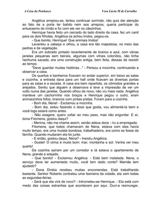 A Casa do Penhasco Vera Lúcia M de Carvalho
Angélica arrepiou-se, tentou continuar sorrindo, não quis dar atenção
ao fato de a porta ter batido nem aos arrepios, queria participar do
entusiasmo do irmão e foi com ele ver os cãezinhos.
Henrique havia feito um cercado do lado direito da casa, fez um canil
para os dois filhotes. Angélica os achou lindos, pegou-os.
- Que bonito, Henrique! Que animais lindos!
Levantou a cabeça e olhou, a casa era tão majestosa, no meio das
pedras e da vegetação.
Era um sobrado pintado recentemente de branco e azul, com várias
janelas pequenas sem beirais, algumas com vitrais coloridos, não tinha
nenhuma sacada, era uma construção antiga, bem feita, dessas de resistir
ao tempo.
"Deve guardar muitas histórias..." - Pensou a mocinha, continuando a
observar a casa.
Os quartos e banheiros ficavam no andar superior, em baixo as salas
e cozinha, a entrada dava para um hall onde ficavam as diversas portas
para as salas e a escada. A casa era bem repartida, os cômodos grandes e
arejados. Sentiu que alguém a observava e teve a impressão de ver um
vulto numa das janelas. Quando olhou de novo, não viu mais nada. Angélica
manteve um cachorrinho nos braços e Henrique pegou o outro, eram
animaizinhos fofos, brancos com pintas pretas. Foram para a cozinha.
- Bom dia, Nena! - Exclamou a mocinha.
- Bom dia, estou fazendo o doce que gosta, vou alimentá-la bem e
você logo estará como antes.
- Não exagere, quero voltar ao meu peso, mas não engordar. E aí,
dona Filomena, gostou daqui?
- Menina, não me chame assim, senão adeus doce - riu a empregada.
Filomena, que todos chamavam de Nena, estava com eles havia
muito tempo, era uma mulata bondosa, trabalhadeira, era como se fosse da
família. Quando mudaram ela foi junto.
- E então, gostou daqui, Nena? - Insistiu Angélica.
- Gostei! O clima é muito bom: mar, montanha e sol. Venha ver meu
quarto!
Da cozinha saíram por um corredor e lá estava o apartamento de
Nena, grande e arejado.
- Que bonito! - Exclamou Angélica. - Está bem instalada. Nena, o
serviço deve ter aumentado muito, você tem dado conta? Mamãe tem
ajudado?
- Dona Dinéia recebeu muitas encomendas. Está trabalhando
bastante. Senhor Roberto contratou uma faxineira da cidade, ela vem todas
as segundas-feiras.
- Será que ela virá de novo? - Intrometeu-se Henrique. - Ela está com
medo das coisas estranhas que acontecem por aqui. Ouvi-a resmungar,
 