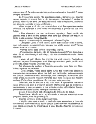 A Casa do Penhasco Vera Lúcia M de Carvalho
não é mesmo? Se voltasse não faria mais essa besteira. Isso dói! E estou
sempre pensando:
Se tivesse feito assim, não aconteceria isso... Sempre o se. Mas foi
só um instante, fiz e está feito e não tem reparo. Que coisa! O senhor já
pensou nisso? E um erro, um descuido e está feito o irreparável, acontece
um acidente, se mata, leva-se um tombo...
- Meu amigo, você não precisa mais ficar aqui. Peça perdão e venha
conosco, irá aprender a viver como desencarnado e pensar na sua vida
futura.
- Eles disseram que me perdoaram, agradeço. Peço perdão de
joelhos, mas é difícil eu me perdoar. Mas será que consigo sair daqui? Já
tentei e não consegui - falou Osvaldo.
- Agora, com nossa ajuda, conseguirá - afirmou Virgílio.
- Obrigado! Quero ir com vocês, quem sabe nascer como Fatinha,
num outro corpo, e esquecer tudo. Mas por que vocês vieram aqui? Tantos
desencarnados bondosos.
- Viemos ajudar essa família - respondeu Virgílio.
- Prejudiquei-os também, não é? Coitado do garoto! Peço desculpa a
eles. Se eu não conseguir sair daqui, não vou assombrá-los mais - falou
Osvaldo.
- Você irá sair! Quem lhe prendia era você mesmo. Sentindo-se
culpado, se puniu ficando preso aqui. Mas agora acabou, pediu perdão e foi
perdoado, todos iniciarão uma vida nova.
Foi afastado da médium e Carmelo aproveitou para falar por Silze,
dando algumas informações:
- Meus amigos, vocês estão agora livres dos fenômenos estranhos
que ocorriam nessa casa. Viram que tudo tem explicação, tudo que ocorria
era porque um desencarnado estava aqui, sem orientação, achando-se pela
culpa preso, não queria ninguém morando aqui, fazia isso para que fossem
embora. Podem ficar tranqüilos e não precisam mais se mudar.
Orientado, ele foi embora e não volta mais. E aproveitem que esse
casal amigo está aqui e procurem adquirir informações que os ajudarão a
compreender o que se passou e que evitarão muitas dificuldades futuras,
porque tanto Roberto quanto Henrique são médiuns.
Desejo a todos muita paz e tranqüilidade, em nome de Jesus.
Despediu-se, Virgílio orou, agradecendo, e deu por encerrada essa
pequena sessão, mas de grande ajuda.
Quando terminou, Dinéia suspirou aliviada.
- Virgílio, pelo que entendi, o jardineiro que assassinou a dona da
casa estava aqui e fazia tudo aquilo porque queria que nos mudássemos. E
que, agora, orientado, foi embora para o lugar devido e ficamos livres desse
tormento.
 