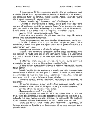 A Casa do Penhasco Vera Lúcia M de Carvalho
- E isso mesmo, Dinéia - esclareceu Virgílio. - Ele se sentia preso aqui
e queria ficar sozinho. Aproveitando os fluidos de Henrique e de Roberto,
ele conseguia fazer os barulhos, mexer objetos. Agora, socorrido, viverá
digna mente, aprendendo para progredir.
- Quem o prendeu aqui? O dono da casa? - Dinéia quis saber.
- Quando o ex-proprietário o matou, disse para ficar aqui para
sempre. O jardineiro, sentindo-se culpado, ficou. Achou que deveria estar,
pelo seu crime, numa prisão, e fez daqui a sua, como o outro lhe ordenara.
Esteve preso por sua consciência. Se autopuniu - respondeu Virgílio.
- Vamos dormir, estou cansada - pediu Silze.
Foram para seus quartos. Os visitantes dormiram logo, Roberto e
Dinéia ainda conversaram um pouco.
- Roberto, nunca pensei que fosse possível conversar com os mortos.
- Dinéia, é desencarnado que se fala, porque ninguém morre
realmente, o corpo físico pára as funções vitais, mas a gente continua vivo e
vai morar em outro lugar.
- Você parece interessado. Gostou? - Indagou Dinéia.
- Gostei! Senti tudo muito verdadeiro, parece que já sabia disso. Vou
ser espírita! Há muito sinto falta de me ligar a uma religião e o Espiritismo
me parece racional. Para tudo que você quer saber, eles têm explicações
lógicas.
- Se Henrique melhorar, não estiver doente mesmo, eu irei com você
e, se entender, me tornarei espírita também - decidiu Dinéia.
Os dois oraram agradecendo a Deus e pedindo paz a todos, e após
foram dormir.
Quando Virgílio deu por encerrada a sessão, Carmelo e seus amigos
desencarnados levaram os três para a colônia, e antes de eles serem
encaminhados ao lugar que lhes cabia, puderam conversar, ficar juntos por
uma hora. Leda ficou perto de Irineu e disse baixinho.
- Você me perdoou mesmo? Traí você, não fui digna de seu nome, do
seu amor.
- É melhor esquecer, já sofri muito. Amei você com paixão, agora
quero tê-la como irmã. O que importa para mim é que Fatinha está bem.
Osvaldo intrometeu-se na conversa deles.
- Tudo por minha culpa! Comecei tudo!
- Você foi culpado sim, mas não foi o pior - disse Irineu. - Leda me
traía, tinha dois amantes, e quando descobrisse certamente iria matá-la e,
achando que não viveria sem ela, acabaria me suicidando. De qualquer
forma faria uma besteira. Não aceitaria ser traído e nem viver sem ela.
- Acho que eu fui a pior - disse Leda tristemente. - Agi errado, fui
leviana, provocava Osvaldo e o desprezava, fui eu que comecei, quem
primeiro errou.
 