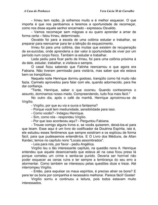 A Casa do Penhasco Vera Lúcia M de Carvalho
- Irineu tem razão, já sofremos muito e é melhor esquecer. O que
importa é que nos perdoamos e teremos a oportunidade de recomeçar,
como nos disse aquele senhor encarnado - expressou Osvaldo.
- Vamos recomeçar sem mágoas e eu quero aprender a amar de
forma certa – falou Irineu, determinado.
Osvaldo foi para a escola de uma colônia estudar e trabalhar, se
preparar para reencarnar para ter a bênção do esquecimento.
Irineu foi para uma colônia, das muitas que existem de recuperação
de ex-suicidas, onde aprenderia a dar valor à oportunidade de viver por um
período num corpo físico. Também ia estudar e trabalhar.
Leda pediu para ficar perto de Irineu, foi para uma colônia próxima à
da dele, estudar, trabalhar, e visitava-o sempre.
O casal ficou sabendo que Fatinha reencarnou e que agora era
Fabiana. Não tiveram permissão para visitá-la, mas saber que ela estava
bem os tranqüilizou.
Naquela noite Henrique dormiu gostoso, tranqüilo como há muito não
fazia. Carmelo aproveitou para falar com ele, quando adormecido, para lhe
dar confiança.
"Tente, Henrique, saber o que ocorreu. Quando conhecemos o
assunto, dominamos nosso medo. Compreendendo, tudo fica mais fácil."
No outro dia, após o café da manhã, Henrique aproximou-se de
Virgílio.
- Virgílio, por que eu via e ouvia o fantasma?
- Porque você tem mediunidade, sensibilidade para isso.
- Como vocês? - Indagou Henrique.
- Sim, como nós - respondeu Virgílio.
- Por que isso aconteceu aqui? - Perguntou Fabiana.
- Trouxe comigo alguns livros e, se vocês quiserem, deixá-los-ei para
que leiam. Esse aqui é um livro do codificador da Doutrina Espírita, isto é,
ele estudou esses fenômenos que sempre existiram e os explicou de forma
fácil, para que pudéssemos entendê-los. E O Livro dos Médiuns, de Allan
Kardec; temos no capítulo nono "Locais assombrados".
- Leia para nós, por favor - pediu Angélica.
Virgílio leu o tão interessante capítulo, na questão nona A. Henrique
entendeu que aquele desencarnado que estava ali na casa ficou preso lá
porque cometeu um crime e sentia-se punido. Deveria ser horrível não
poder esquecer as cenas ruins e ter sempre a lembrança do seu erro a
atormentar. Como também se interessou pelas questões doze e treze. Até
interrompeu Virgílio.
- Então, para expulsar os maus espíritos, é preciso atrair os bons? E
para ter os bons por companhia é necessário melhorar. Parece fácil! Gostei!
Virgílio sorriu e continuou a leitura, pois todos estavam muito
interessados.
 