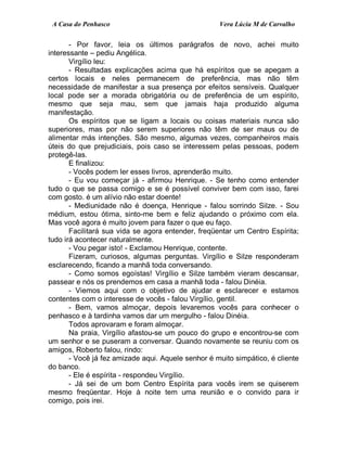 A Casa do Penhasco Vera Lúcia M de Carvalho
- Por favor, leia os últimos parágrafos de novo, achei muito
interessante – pediu Angélica.
Virgílio leu:
- Resultadas explicações acima que há espíritos que se apegam a
certos locais e neles permanecem de preferência, mas não têm
necessidade de manifestar a sua presença por efeitos sensíveis. Qualquer
local pode ser a morada obrigatória ou de preferência de um espírito,
mesmo que seja mau, sem que jamais haja produzido alguma
manifestação.
Os espíritos que se ligam a locais ou coisas materiais nunca são
superiores, mas por não serem superiores não têm de ser maus ou de
alimentar más intenções. São mesmo, algumas vezes, companheiros mais
úteis do que prejudiciais, pois caso se interessem pelas pessoas, podem
protegê-las.
E finalizou:
- Vocês podem ler esses livros, aprenderão muito.
- Eu vou começar já - afirmou Henrique. - Se tenho como entender
tudo o que se passa comigo e se é possível conviver bem com isso, farei
com gosto. é um alívio não estar doente!
- Mediunidade não é doença, Henrique - falou sorrindo Silze. - Sou
médium, estou ótima, sinto-me bem e feliz ajudando o próximo com ela.
Mas você agora é muito jovem para fazer o que eu faço.
Facilitará sua vida se agora entender, freqüentar um Centro Espírita;
tudo irá acontecer naturalmente.
- Vou pegar isto! - Exclamou Henrique, contente.
Fizeram, curiosos, algumas perguntas. Virgílio e Silze responderam
esclarecendo, ficando a manhã toda conversando.
- Como somos egoístas! Virgílio e Silze também vieram descansar,
passear e nós os prendemos em casa a manhã toda - falou Dinéia.
- Viemos aqui com o objetivo de ajudar e esclarecer e estamos
contentes com o interesse de vocês - falou Virgílio, gentil.
- Bem, vamos almoçar, depois levaremos vocês para conhecer o
penhasco e à tardinha vamos dar um mergulho - falou Dinéia.
Todos aprovaram e foram almoçar.
Na praia, Virgílio afastou-se um pouco do grupo e encontrou-se com
um senhor e se puseram a conversar. Quando novamente se reuniu com os
amigos, Roberto falou, rindo:
- Você já fez amizade aqui. Aquele senhor é muito simpático, é cliente
do banco.
- Ele é espírita - respondeu Virgílio.
- Já sei de um bom Centro Espírita para vocês irem se quiserem
mesmo freqüentar. Hoje à noite tem uma reunião e o convido para ir
comigo, pois irei.
 