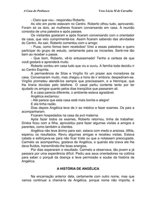 A Casa do Penhasco Vera Lúcia M de Carvalho
- Claro que vou - respondeu Roberto.
As oito em ponto estavam no Centro. Roberto olhou tudo, aprovando.
Foram só os dois, as mulheres ficaram conversando em casa. A reunião
consistia de uma palestra e após passes.
Os visitantes gostaram e após ficaram conversando com o orientador
da casa, que veio cumprimentá-los. Assim ficaram sabendo das atividades
do Centro. Ao sair, Roberto comentou com o amigo:
- Puxa, como fomos bem recebidos! Virei a essas palestras e quero
participar do grupo de estudo, certamente para os iniciantes. Senti-me tão
bem ao receber o passe.
- Que bom, Roberto, vê-lo entusiasmado! Tenho a certeza de que
você gostará e aprenderá muito.
Roberto contou em casa tudo que viu e ouviu. A família toda decidiu ir
ao Centro Espírita.
A permanência de Silze e Virgílio foi um prazer aos moradores da
casa. Conversaram muito, mas chegou a hora de ir embora; despediram-se.
Virgílio prometeu atendê-los sempre que precisassem, e a Henrique, que
lhe tiraria dúvidas pelo telefone. O casal partiu contente tanto por ter
ajudado os amigos quanto pelos dias tranqüilos que passaram ali.
E a casa parecia diferente, o ambiente estava agradável.
Angélica exclamou:
- Até parece que esta casa está mais bonita e alegre!
E ela tinha razão.
Dias depois Angélica teve de ir ao médico e fazer exames. Os pais a
acompanharam.
Ficaram hospedados na casa da avó materna.
Após fazer todos os exames, Roberto retornou, tinha de trabalhar.
Dinéia ficou com a filha, aproveitou para fazer algumas visitas a amigos e
parentes, como também a clientes.
Angélica não teve ânimo para sair, estava com medo e ansiosa. Aflita,
esperou os resultados. Reviu algumas amigas e recebeu visitas. Estava
calada e esforçava-se para não ficar triste ou que a notassem preocupada.
Carmelo os acompanhou, gostava de Angélica, e quando ela orava ele lhe
dava fluidos, transmitindo-lhe boas energias.
Por dias esperaram o resultado. Carmelo a observava, tão jovem e já
passara por uma experiência difícil. Pediu aos seus orientadores na colônia
para saber o porquê da doença e teve permissão e soube da história de
Angélica.
A HISTÓRIA DE ANGÉLICA
Na encarnação anterior dela, certamente com outro nome, mas que
vamos continuar a chamá-la de Angélica, porque nome não importa, é
 