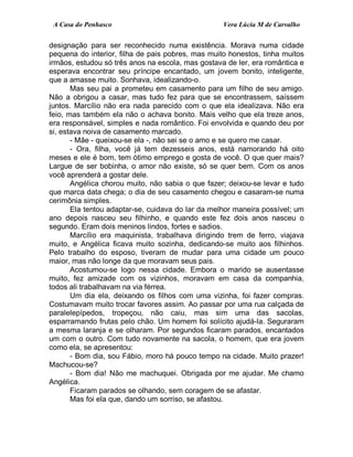 A Casa do Penhasco Vera Lúcia M de Carvalho
designação para ser reconhecido numa existência. Morava numa cidade
pequena do interior, filha de pais pobres, mas muito honestos, tinha muitos
irmãos, estudou só três anos na escola, mas gostava de ler, era romântica e
esperava encontrar seu príncipe encantado, um jovem bonito, inteligente,
que a amasse muito. Sonhava, idealizando-o.
Mas seu pai a prometeu em casamento para um filho de seu amigo.
Não a obrigou a casar, mas tudo fez para que se encontrassem, saíssem
juntos. Marcílio não era nada parecido com o que ela idealizava. Não era
feio, mas também ela não o achava bonito. Mais velho que ela treze anos,
era responsável, simples e nada romântico. Foi envolvida e quando deu por
si, estava noiva de casamento marcado.
- Mãe - queixou-se ela -, não sei se o amo e se quero me casar.
- Ora, filha, você já tem dezesseis anos, está namorando há oito
meses e ele é bom, tem ótimo emprego e gosta de você. O que quer mais?
Largue de ser bobinha, o amor não existe, só se quer bem. Com os anos
você aprenderá a gostar dele.
Angélica chorou muito, não sabia o que fazer; deixou-se levar e tudo
que marca data chega; o dia de seu casamento chegou e casaram-se numa
cerimônia simples.
Ela tentou adaptar-se, cuidava do lar da melhor maneira possível; um
ano depois nasceu seu filhinho, e quando este fez dois anos nasceu o
segundo. Eram dois meninos lindos, fortes e sadios.
Marcílio era maquinista, trabalhava dirigindo trem de ferro, viajava
muito, e Angélica ficava muito sozinha, dedicando-se muito aos filhinhos.
Pelo trabalho do esposo, tiveram de mudar para uma cidade um pouco
maior, mas não longe da que moravam seus pais.
Acostumou-se logo nessa cidade. Embora o marido se ausentasse
muito, fez amizade com os vizinhos, moravam em casa da companhia,
todos ali trabalhavam na via férrea.
Um dia ela, deixando os filhos com uma vizinha, foi fazer compras.
Costumavam muito trocar favores assim. Ao passar por uma rua calçada de
paralelepípedos, tropeçou, não caiu, mas sim uma das sacolas,
esparramando frutas pelo chão. Um homem foi solícito ajudá-la. Seguraram
a mesma laranja e se olharam. Por segundos ficaram parados, encantados
um com o outro. Com tudo novamente na sacola, o homem, que era jovem
como ela, se apresentou:
- Bom dia, sou Fábio, moro há pouco tempo na cidade. Muito prazer!
Machucou-se?
- Bom dia! Não me machuquei. Obrigada por me ajudar. Me chamo
Angélica.
Ficaram parados se olhando, sem coragem de se afastar.
Mas foi ela que, dando um sorriso, se afastou.
 