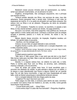 A Casa do Penhasco Vera Lúcia M de Carvalho
Bastaram esses poucos minutos para se apaixonarem, ou melhor,
achar que estavam enamorados, um só pensava no outro.
Angélica, envergonhada, não conseguia esquecê-lo, era o príncipe
que sempre sonhou.
Tentava prestar atenção nos filhos, nos serviços de casa, mas não
adiantava, ficava pensando nele o tempo todo. Começou a sair mais na
esperança de revê-lo. E o viu perto do armazém em que fazia compras. Ela
estava com os filhos e só se olharam. Perguntou ao dono do armazém
quem era ele.
- É um forasteiro. Trabalha no correio, no escritório, é casado e tem
filhos. E meu cliente também, parece ser direito, me paga direitinho.
Ela quis ir no correio, mas tinha vergonha, mas justificou-se, lá era um
lugar público e tinha cartas para levar. Começou a escrever para as antigas
amigas e parentes, passou a ir muito ao correio. As vezes o via, se
olhavam.
Meses depois desse encontro, do tropeção, Angélica recebeu um
bilhete. Um garoto bateu à sua porta.
- Senhora, vim lhe entregar isso!
Colocou na sua mão um papel dobrado e saiu correndo.
Angélica fechou a porta, abriu o bilhete com o coração disparado. Leu
e releu inúmeras vezes.
Angélica, venha encontrar comigo. Necessito conversar com você. Hoje à tarde,
às quinze horas, na casa abandonada do morro. Por favor, venha.
Fábio.
O papel parecia queimar suas mãos.
"Não devo ir! Não posso! Mas o que será que ele tem a me dizer?
Não temos nada para nos falar. Mas o que tem demais conversar? E só um
encontro. Acho que vou..."
Decidiu ir, o esposo estava fora, só voltaria no outro dia, a noite.
Pediu à vizinha para ficar com os filhos, se arrumou, sem, entretanto,
chamar a atenção, e foi ao encontro.
Teve de andar por quase meia hora. O local escolhido para o
encontro era afastado da cidade, ia pela estrada e depois por um atalho, e
lá estava a casa abandonada que ficava a alguns metros de um grande
lago. Por ali não havia movimento, o lago era mais freqüentado do outro
lado, onde se faziam piqueniques e pescadores tentavam pescar.
Com o coração batendo forte ela chegou perto da casa.
- Angélica! Por aqui! Que bom que veio!
Fábio pegou na mão dela, a conduziu para dentro da casa, convidou-
a a sentar num banco limpo de madeira e, ao lado, no chão, numa garrafa
havia flores muito bonitas.
- Trouxe flores para você... - disse Fábio.
- Como entrou aqui? A casa não fica trancada? - Perguntou Angélica.
 