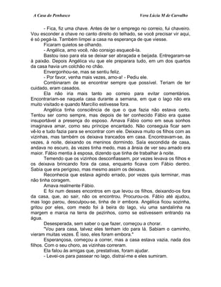 A Casa do Penhasco Vera Lúcia M de Carvalho
- Fica, fiz uma chave. Antes de ter o emprego no correio, fui chaveiro.
Vou esconder a chave no canto direito do telhado, se você precisar vir aqui,
é só pegá-la. Também limpei a casa na esperança de que viesse.
Ficaram quietos se olhando.
- Angélica, amo você, não consigo esquecê-la.
Bastou isso para ela se deixar ser abraçada e beijada. Entregaram-se
à paixão. Depois Angélica viu que ele preparara tudo, em um dos quartos
da casa havia um colchão no chão.
Envergonhou-se, mas se sentiu feliz.
- Por favor, venha mais vezes, amo-a! - Pediu ele.
Combinaram de se encontrar sempre que possível. Teriam de ter
cuidado, eram casados.
Ela não iria mais tanto ao correio para evitar comentários.
Encontrariam-se naquela casa durante a semana, em que o lago não era
muito visitado e quando Marcílio estivesse fora.
Angélica tinha consciência de que o que fazia não estava certo.
Tentou ser como sempre, mas depois de ter conhecido Fábio era quase
insuportável a presença do esposo. Amava Fábio como em seus sonhos
imaginava amar, como seu príncipe encantado. Não conseguia ficar sem
vê-lo e tudo fazia para se encontrar com ele. Deixava muito os filhos com as
vizinhas, mas também os deixava trancados em casa. Encontravam-se, às
vezes, à noite, deixando os meninos dormindo. Saía escondida de casa,
andava no escuro, às vezes tinha medo, mas a ânsia de ver seu amado era
maior. Fábio mentia à esposa, dizendo que tinha de trabalhar à noite.
Temendo que os vizinhos desconfiassem, por vezes levava os filhos e
os deixava brincando fora da casa, enquanto ficava com Fábio dentro.
Sabia que era perigoso, mas mesmo assim os deixava.
Reconhecia que estava agindo errado, por vezes quis terminar, mas
não tinha coragem.
Amava realmente Fábio.
E foi num desses encontros em que levou os filhos, deixando-os fora
da casa, que, ao sair, não os encontrou. Procurou-os. Fábio até ajudou,
mas logo parou, desculpou-se, tinha de ir embora. Angélica ficou sozinha,
gritou por eles, com medo foi à beira do lago, viu uma sandalinha na
margem e marca na terra de pezinhos, como se estivessem entrando na
água.
Desesperada, sem saber o que fazer, começou a chorar.
"Vou para casa, talvez eles tenham ido para lá. Sabiam o caminho,
vieram muitas vezes. É isso, eles foram embora."
Esperançosa, começou a correr, mas a casa estava vazia, nada dos
filhos. Com o seu choro, as vizinhas correram.
Ela falou às amigas que, prestativas, foram ajudar.
- Levei-os para passear no lago, distraí-me e eles sumiram.
 