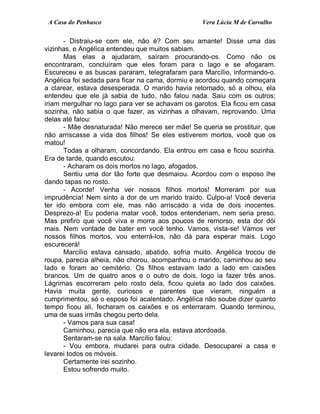 A Casa do Penhasco Vera Lúcia M de Carvalho
- Distraiu-se com ele, não é? Com seu amante! Disse uma das
vizinhas, e Angélica entendeu que muitos sabiam.
Mas elas a ajudaram, saíram procurando-os. Como não os
encontraram, concluíram que eles foram para o lago e se afogaram.
Escureceu e as buscas pararam, telegrafaram para Marcílio, informando-o.
Angélica foi sedada para ficar na cama, dormiu e acordou quando começara
a clarear, estava desesperada. O marido havia retornado, só a olhou, ela
entendeu que ele já sabia de tudo, não falou nada. Saiu com os outros;
iriam mergulhar no lago para ver se achavam os garotos. Ela ficou em casa
sozinha, não sabia o que fazer, as vizinhas a olhavam, reprovando. Uma
delas até falou:
- Mãe desnaturada! Não merece ser mãe! Se queria se prostituir, que
não arriscasse a vida dos filhos! Se eles estiverem mortos, você que os
matou!
Todas a olharam, concordando. Ela entrou em casa e ficou sozinha.
Era de tarde, quando escutou:
- Acharam os dois mortos no lago, afogados.
Sentiu uma dor tão forte que desmaiou. Acordou com o esposo lhe
dando tapas no rosto.
- Acorde! Venha ver nossos filhos mortos! Morreram por sua
imprudência! Nem sinto a dor de um marido traído. Culpo-a! Você deveria
ter ido embora com ele, mas não arriscado a vida de dois inocentes.
Desprezo-a! Eu poderia matar você, todos entenderiam, nem seria preso.
Mas prefiro que você viva e morra aos poucos de remorso, esta dor dói
mais. Nem vontade de bater em você tenho. Vamos, vista-se! Vamos ver
nossos filhos mortos, vou enterrá-los, não dá para esperar mais. Logo
escurecerá!
Marcílio estava cansado, abatido, sofria muito. Angélica trocou de
roupa, parecia alheia, não chorou, acompanhou o marido, caminhou ao seu
lado e foram ao cemitério. Os filhos estavam lado a lado em caixões
brancos. Um de quatro anos e o outro de dois, logo ia fazer três anos.
Lágrimas escorreram pelo rosto dela, ficou quieta ao lado dos caixões.
Havia muita gente, curiosos e parentes que vieram, ninguém a
cumprimentou, só o esposo foi acalentado. Angélica não soube dizer quanto
tempo ficou ali, fecharam os caixões e os enterraram. Quando terminou,
uma de suas irmãs chegou perto dela.
- Vamos para sua casa!
Caminhou, parecia que não era ela, estava atordoada.
Sentaram-se na sala. Marcílio falou:
- Vou embora, mudarei para outra cidade. Desocuparei a casa e
levarei todos os móveis.
Certamente irei sozinho.
Estou sofrendo muito.
 