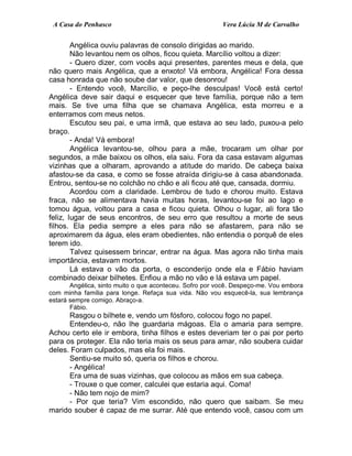 A Casa do Penhasco Vera Lúcia M de Carvalho
Angélica ouviu palavras de consolo dirigidas ao marido.
Não levantou nem os olhos, ficou quieta. Marcílio voltou a dizer:
- Quero dizer, com vocês aqui presentes, parentes meus e dela, que
não quero mais Angélica, que a enxoto! Vá embora, Angélica! Fora dessa
casa honrada que não soube dar valor, que desonrou!
- Entendo você, Marcílio, e peço-lhe desculpas! Você está certo!
Angélica deve sair daqui e esquecer que teve família, porque não a tem
mais. Se tive uma filha que se chamava Angélica, esta morreu e a
enterramos com meus netos.
Escutou seu pai, e uma irmã, que estava ao seu lado, puxou-a pelo
braço.
- Anda! Vá embora!
Angélica levantou-se, olhou para a mãe, trocaram um olhar por
segundos, a mãe baixou os olhos, ela saiu. Fora da casa estavam algumas
vizinhas que a olharam, aprovando a atitude do marido. De cabeça baixa
afastou-se da casa, e como se fosse atraída dirigiu-se à casa abandonada.
Entrou, sentou-se no colchão no chão e ali ficou até que, cansada, dormiu.
Acordou com a claridade. Lembrou de tudo e chorou muito. Estava
fraca, não se alimentava havia muitas horas, levantou-se foi ao lago e
tomou água, voltou para a casa e ficou quieta. Olhou o lugar, ali fora tão
feliz, lugar de seus encontros, de seu erro que resultou a morte de seus
filhos. Ela pedia sempre a eles para não se afastarem, para não se
aproximarem da água, eles eram obedientes, não entendia o porquê de eles
terem ido.
Talvez quisessem brincar, entrar na água. Mas agora não tinha mais
importância, estavam mortos.
Lá estava o vão da porta, o esconderijo onde ela e Fábio haviam
combinado deixar bilhetes. Enfiou a mão no vão e lá estava um papel.
Angélica, sinto muito o que aconteceu. Sofro por você. Despeço-me. Vou embora
com minha família para longe. Refaça sua vida. Não vou esquecê-la, sua lembrança
estará sempre comigo. Abraço-a.
Fábio.
Rasgou o bilhete e, vendo um fósforo, colocou fogo no papel.
Entendeu-o, não lhe guardaria mágoas. Ela o amaria para sempre.
Achou certo ele ir embora, tinha filhos e estes deveriam ter o pai por perto
para os proteger. Ela não teria mais os seus para amar, não soubera cuidar
deles. Foram culpados, mas ela foi mais.
Sentiu-se muito só, queria os filhos e chorou.
- Angélica!
Era uma de suas vizinhas, que colocou as mãos em sua cabeça.
- Trouxe o que comer, calculei que estaria aqui. Coma!
- Não tem nojo de mim?
- Por que teria? Vim escondido, não quero que saibam. Se meu
marido souber é capaz de me surrar. Até que entendo você, casou com um
 