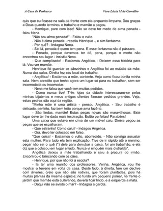 A Casa do Penhasco Vera Lúcia M de Carvalho
quis que eu ficasse na sala da frente com ela enquanto limpava. Deu graças
a Deus quando terminou o trabalho e mamãe a pagou.
- Henrique, pare com isso! Não se deve ter medo de alma penada -
falou Nena.
"Não sou alma penada!" - Falou o vulto.
- Não é alma penada - repetiu Henrique -, e sim fantasma.
- Por quê? - Indagou Nena.
- Sei lá, penada é quem tem pena. E esse fantasma não é pássaro.
- Penada, porque devemos ter dó, pena, porque o morto não
encontrou seu lugar - insistiu Nena.
- Que complicado! - Exclamou Angélica. - Deixem essa história para
lá. Vou ver mamãe.
Henrique foi guardar os cãezinhos e Angélica foi ao estúdio da mãe.
Numa das salas, Dinéia fez seu local de trabalho.
- Angélica! - Exclamou a mãe, contente. Veja como ficou bonita minha
sala. Nem acredito que tenho agora um lugar só para eu trabalhar, sem ser
incomodada ou incomodar.
- Nena me falou que você tem muitos pedidos.
- Como nunca tive! Três lojas da cidade interessaram-se pelas
minhas bijuterias e meus antigos clientes fizeram pedidos grandes. Veja,
estas pedras são aqui da região.
"Minha mãe é uma artista - pensou Angélica. - Seu trabalho é
delicado, perfeito, faz bem feito porque ama fazê-lo.
- São lindas, mamãe! Estas peças novas são maravilhosas. Este
lugar deve ter lhe dado mais inspiração. Estão perfeitas! Parabéns!
Uma caixa que estava em cima de um móvel caiu. Dinéia pegou as
peças que se espalharam.
- Que estranho! Como caiu? - Indagou Angélica.
- Ora, devo ter colocado em falso.
"Que coisa! - Exclamou o vulto, aborrecido. - Não consigo assustar
esta mulher. Para tudo ela tem explicação. Tive de ir rápido até o menino,
pegar não sei o quê (*) dele para derrubar a caixa, foi um trabalhão, e ela
diz que a colocou em lugar errado. Nunca vi ninguém mais distraída".
Angélica deixou a mãe trabalhando e saiu à procura do irmão.
Encontrou-o brincando com os cães.
- Henrique, por que não foi à escola?
- Ia ter uma reunião dos professores. Venha, Angélica, vou lhe
mostrar o terreno em volta da casa. Deste lado, à direita, tem um declive
com árvores, creio que não são nativas, que foram plantadas, pois há
muitas plantas da mesma espécie; no fundo um pequeno pomar, na frente o
jardim que mamãe está cultivando, deverá ficar lindo, e à esquerda a mata.
- Daqui não se avista o mar? - Indagou a garota.
 
