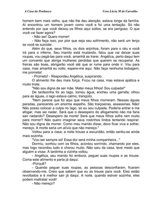 A Casa do Penhasco Vera Lúcia M de Carvalho
homem bem mais velho, que não lhe deu atenção, estava longe da família.
Aí encontrou um homem jovem como você e foi uma tentação. Só não
entendo por que você deixou os filhos aqui soltos, se era perigoso. O que
você vai fazer agora?
- Não sei! Quero morrer!
- Não faça isso, por pior que seja seu sofrimento, não será um terço
se você se suicidar.
Além do que, seus filhos, os dois anjinhos, foram para o céu e você
irá para o inferno. Seu marido está mudando, falou que vai deixar suas
roupas, vou pegá-las para você, amanhã as trarei. Angélica, perto daqui tem
um convento que abriga mulheres perdidas que querem se recuperar. As
freiras são boas, abrigarão você até que ar rume para onde ir. Vou para
casa, mas amanhã eu volto, espere-me aqui. Não faça nenhuma bobagem,
me prometa!
- Prometo! - Respondeu Angélica, suspirando.
O alimento lhe deu mais força. Ficou na casa, mas estava apática e
muito triste.
"Não sou digna de ser mãe. Matei meus filhos! Sou culpada!"
De tardezinha foi ao lago, tomou água, encheu uma garrafa; olhou
para as águas, o lago estava calmo, tranqüilo.
"Nem parece que foi aqui que meus filhos morreram. Nessas águas
paradas, parecendo um enorme espelho. São traiçoeiras, assassinas. Não!
Não posso colocar a culpa no lago, só eu sou culpada. Poderia entrar e me
afogar, mas sei nadar. Será que o desespero do afogamento não me faria
sair nadando? Desespero da morte! Será que meus filhos sofre ram muito
para morrer? Não quero imaginar seus rostinhos lindos tentando respirar.
Não sou digna de morrer. Como meu marido disse, devo ficar viva e sofrer,
mereço. A morte seria um alívio que não mereço."
Voltou para a casa; a noite trouxe a escuridão, então sentiu-se ainda
mais sozinha.
"Vou ser sempre só! Essa dor será minha companheira..."
Dormiu, sonhou com os filhos, acordou sorrindo, chamando por eles,
mas logo recordou tudo e chorou muito. Não saiu da casa, teve medo que
alguém a visse. A tardinha a vizinha voltou.
- Angélica, seu marido foi embora, peguei suas roupas e as trouxe.
Coma este alimento e parta já daqui.
-Porquê?
- Quando peguei suas roupas, as pessoas desconfiaram, ficaram
observando-me. Creio que sabem que eu as trouxe para você. Eles estão
revoltados e é melhor sair já daqui. A noite, quando estiver sozinha, eles
podem maltratar você!
- Não mereço?
 
