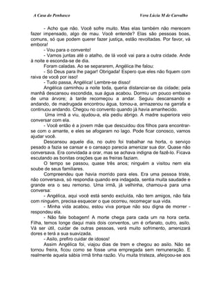 A Casa do Penhasco Vera Lúcia M de Carvalho
- Acho que não. Você sofre muito. Mas elas também não merecem
fazer impensado, algo de mau. Você entende? Elas são pessoas boas,
comuns, só que podem querer fazer justiça, estão revoltadas. Por favor, vá
embora!
- Vou para o convento!
- Vamos juntas até o atalho, de lá você vai para a outra cidade. Ande
à noite e esconda-se de dia.
Foram caladas. Ao se separarem, Angélica lhe falou:
- Só Deus para lhe pagar! Obrigada! Espero que eles não fiquem com
raiva de você por isso!
- Tudo passa, Angélica! Lembre-se disso!
Angélica caminhou a noite toda, queria distanciar-se da cidade; pela
manhã descansou escondida, sua água acabou. Dormiu um pouco embaixo
de uma árvore; à tarde recomeçou a andar. Seguiu descansando e
andando, de madrugada encontrou água, tomou-a, armazenou na garrafa e
continuou andando. Chegou no convento quando já havia amanhecido.
Uma irmã a viu, ajudou-a, ela pediu abrigo. A madre superiora veio
conversar com ela.
- Você então é a jovem mãe que descuidou dos filhos para encontrar-
se com o amante, e eles se afogaram no lago. Pode ficar conosco, vamos
ajudar você.
Descansou aquele dia, no outro foi trabalhar na horta, o serviço
pesado a fazia se cansar e o cansaço parecia amenizar sua dor. Quase não
conversava. Era convidada a orar, mas se achava indigna de fazê-lo. Ficava
escutando as bonitas orações que as freiras faziam.
O tempo se passou, quase três anos; ninguém a visitou nem ela
soube de seus familiares.
Compreendeu que havia morrido para eles. Era uma pessoa triste,
não conversava, só respondia quando era indagada, sentia muita saudade e
grande era o seu remorso. Uma irmã, já velhinha, chamou-a para uma
conversa:
- Angélica, aqui você está sendo excluída, não tem amigos, não fala
com ninguém, precisa esquecer o que ocorreu, recomeçar sua vida.
- Minha vida acabou, estou viva porque não sou digna de morrer -
respondeu ela.
- Não fale bobagem! A morte chega para cada um na hora certa.
Filha, temos longe daqui mais dois conventos, um é orfanato, outro, asilo.
Vá ser útil, cuidar de outras pessoas, verá muito sofrimento, amenizará
dores e terá a sua suavizada.
- Asilo, prefiro cuidar de idosos!
Assim Angélica foi, viajou dias de trem e chegou ao asilo. Não se
tornou freira, ficou como se fosse uma empregada sem remuneração. E
realmente aquela sábia irmã tinha razão. Viu muita tristeza, afeiçoou-se aos
 